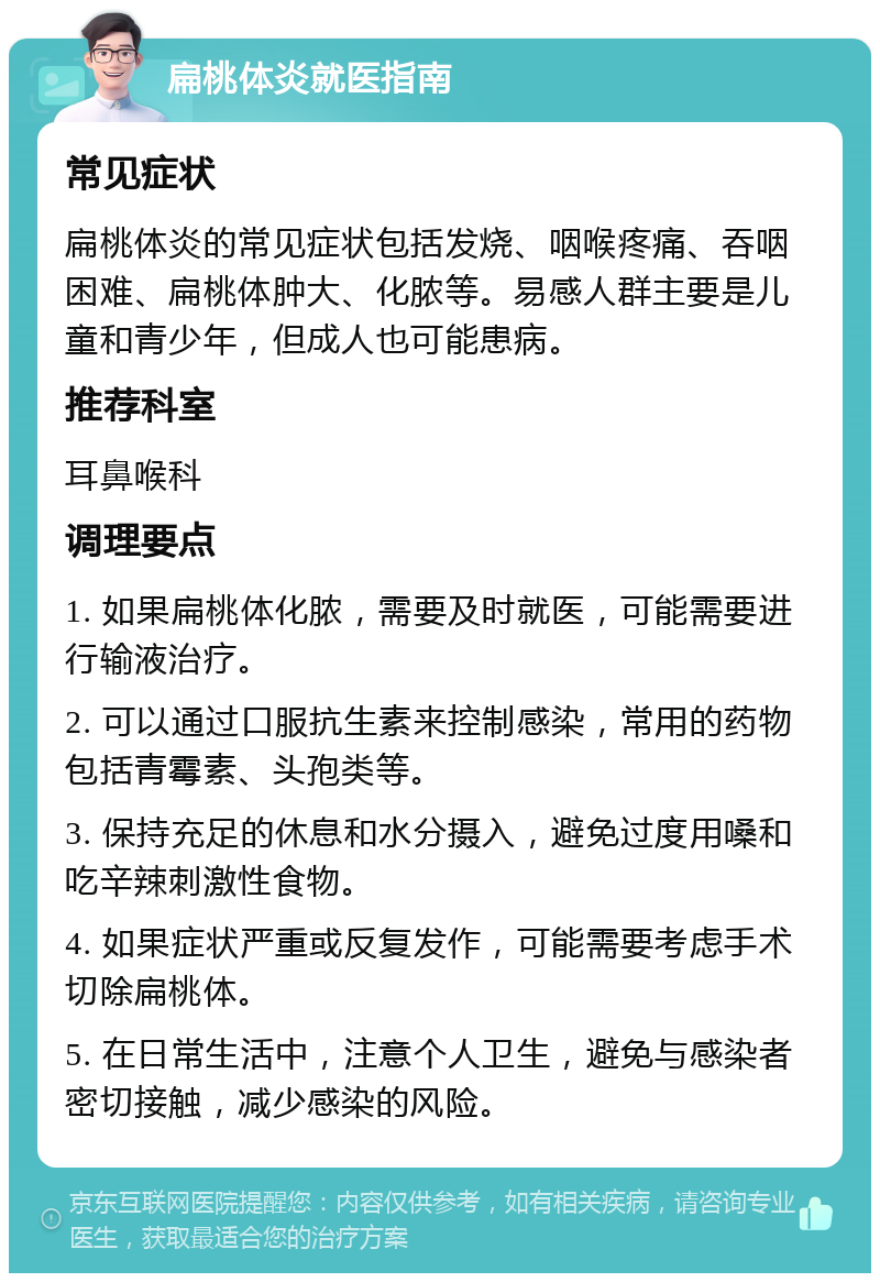 扁桃体炎就医指南 常见症状 扁桃体炎的常见症状包括发烧、咽喉疼痛、吞咽困难、扁桃体肿大、化脓等。易感人群主要是儿童和青少年，但成人也可能患病。 推荐科室 耳鼻喉科 调理要点 1. 如果扁桃体化脓，需要及时就医，可能需要进行输液治疗。 2. 可以通过口服抗生素来控制感染，常用的药物包括青霉素、头孢类等。 3. 保持充足的休息和水分摄入，避免过度用嗓和吃辛辣刺激性食物。 4. 如果症状严重或反复发作，可能需要考虑手术切除扁桃体。 5. 在日常生活中，注意个人卫生，避免与感染者密切接触，减少感染的风险。