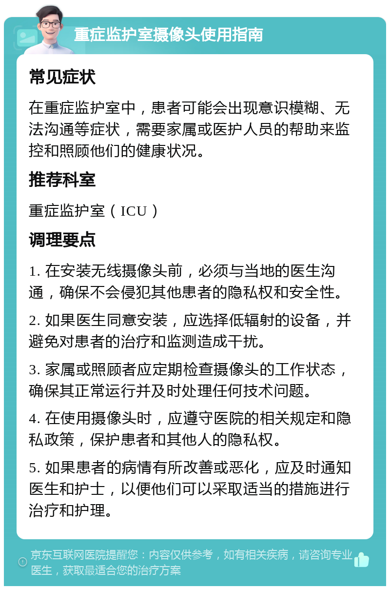 重症监护室摄像头使用指南 常见症状 在重症监护室中，患者可能会出现意识模糊、无法沟通等症状，需要家属或医护人员的帮助来监控和照顾他们的健康状况。 推荐科室 重症监护室（ICU） 调理要点 1. 在安装无线摄像头前，必须与当地的医生沟通，确保不会侵犯其他患者的隐私权和安全性。 2. 如果医生同意安装，应选择低辐射的设备，并避免对患者的治疗和监测造成干扰。 3. 家属或照顾者应定期检查摄像头的工作状态，确保其正常运行并及时处理任何技术问题。 4. 在使用摄像头时，应遵守医院的相关规定和隐私政策，保护患者和其他人的隐私权。 5. 如果患者的病情有所改善或恶化，应及时通知医生和护士，以便他们可以采取适当的措施进行治疗和护理。