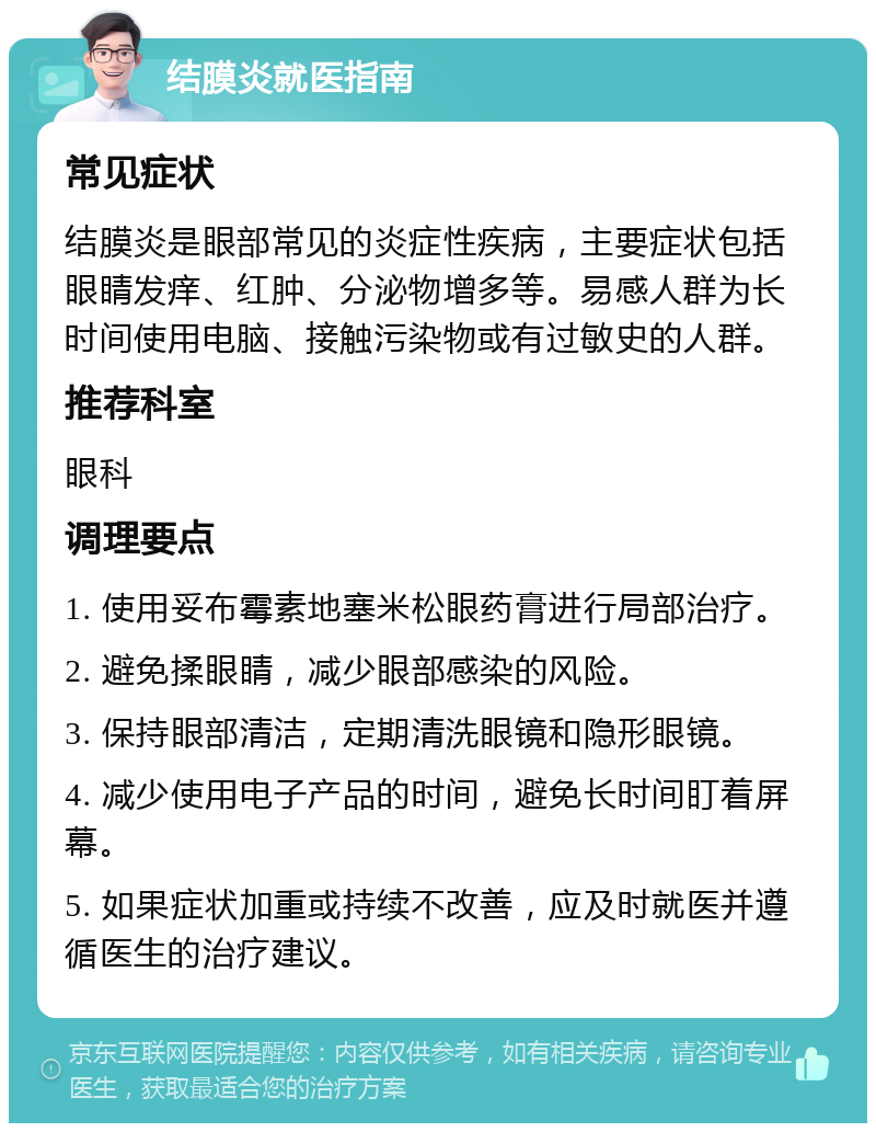 结膜炎就医指南 常见症状 结膜炎是眼部常见的炎症性疾病，主要症状包括眼睛发痒、红肿、分泌物增多等。易感人群为长时间使用电脑、接触污染物或有过敏史的人群。 推荐科室 眼科 调理要点 1. 使用妥布霉素地塞米松眼药膏进行局部治疗。 2. 避免揉眼睛，减少眼部感染的风险。 3. 保持眼部清洁，定期清洗眼镜和隐形眼镜。 4. 减少使用电子产品的时间，避免长时间盯着屏幕。 5. 如果症状加重或持续不改善，应及时就医并遵循医生的治疗建议。