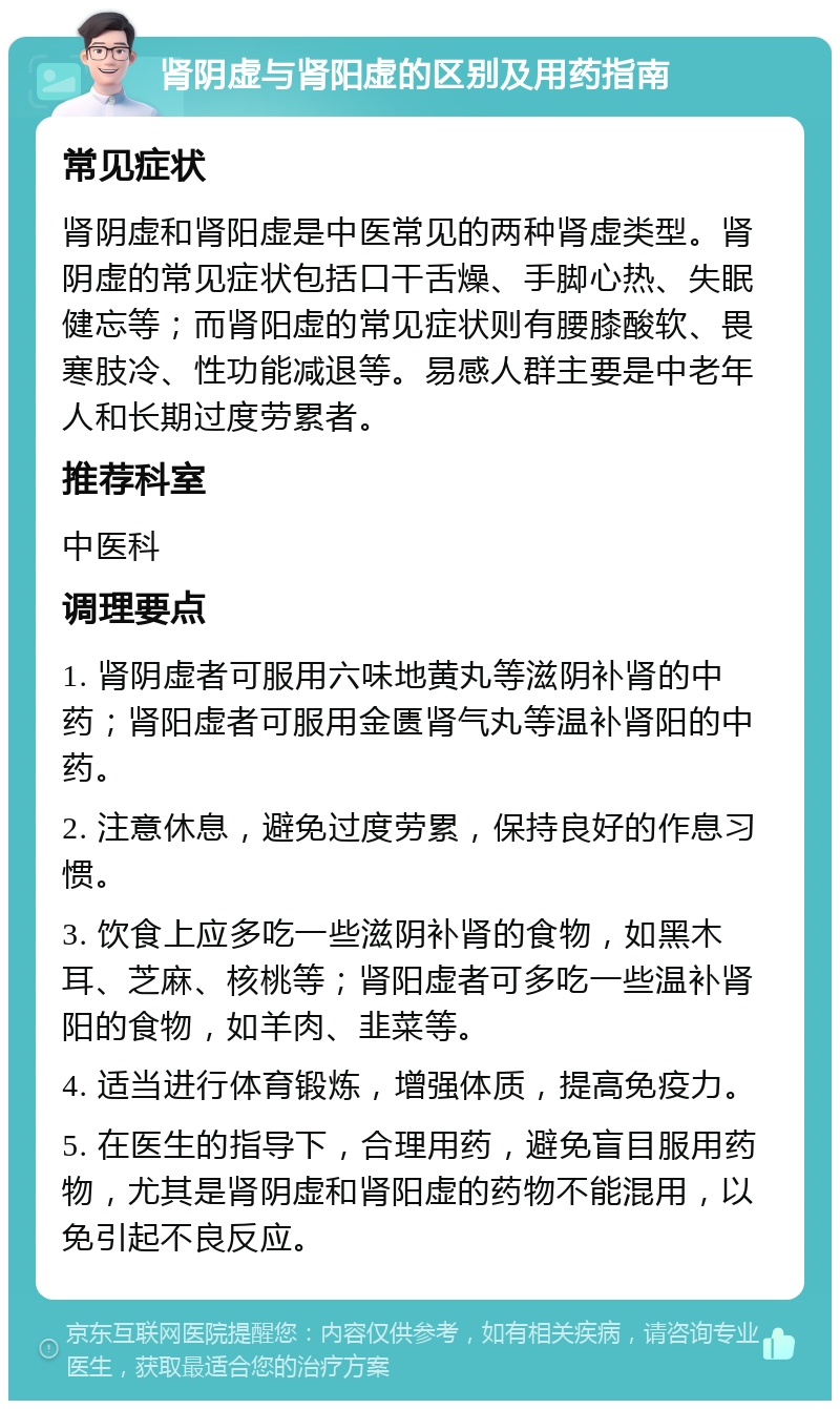 肾阴虚与肾阳虚的区别及用药指南 常见症状 肾阴虚和肾阳虚是中医常见的两种肾虚类型。肾阴虚的常见症状包括口干舌燥、手脚心热、失眠健忘等；而肾阳虚的常见症状则有腰膝酸软、畏寒肢冷、性功能减退等。易感人群主要是中老年人和长期过度劳累者。 推荐科室 中医科 调理要点 1. 肾阴虚者可服用六味地黄丸等滋阴补肾的中药；肾阳虚者可服用金匮肾气丸等温补肾阳的中药。 2. 注意休息，避免过度劳累，保持良好的作息习惯。 3. 饮食上应多吃一些滋阴补肾的食物，如黑木耳、芝麻、核桃等；肾阳虚者可多吃一些温补肾阳的食物，如羊肉、韭菜等。 4. 适当进行体育锻炼，增强体质，提高免疫力。 5. 在医生的指导下，合理用药，避免盲目服用药物，尤其是肾阴虚和肾阳虚的药物不能混用，以免引起不良反应。