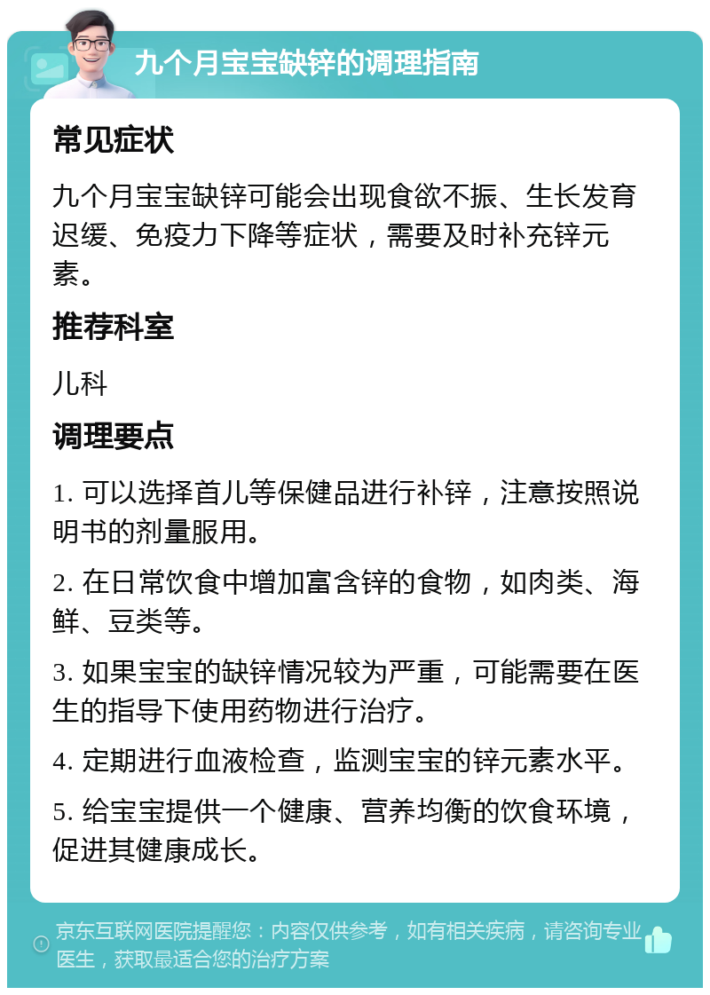 九个月宝宝缺锌的调理指南 常见症状 九个月宝宝缺锌可能会出现食欲不振、生长发育迟缓、免疫力下降等症状，需要及时补充锌元素。 推荐科室 儿科 调理要点 1. 可以选择首儿等保健品进行补锌，注意按照说明书的剂量服用。 2. 在日常饮食中增加富含锌的食物，如肉类、海鲜、豆类等。 3. 如果宝宝的缺锌情况较为严重，可能需要在医生的指导下使用药物进行治疗。 4. 定期进行血液检查，监测宝宝的锌元素水平。 5. 给宝宝提供一个健康、营养均衡的饮食环境，促进其健康成长。