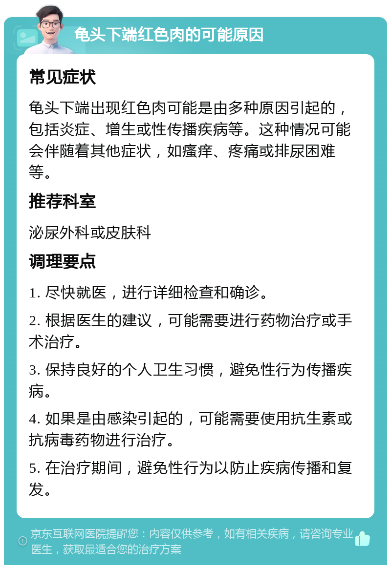 龟头下端红色肉的可能原因 常见症状 龟头下端出现红色肉可能是由多种原因引起的，包括炎症、增生或性传播疾病等。这种情况可能会伴随着其他症状，如瘙痒、疼痛或排尿困难等。 推荐科室 泌尿外科或皮肤科 调理要点 1. 尽快就医，进行详细检查和确诊。 2. 根据医生的建议，可能需要进行药物治疗或手术治疗。 3. 保持良好的个人卫生习惯，避免性行为传播疾病。 4. 如果是由感染引起的，可能需要使用抗生素或抗病毒药物进行治疗。 5. 在治疗期间，避免性行为以防止疾病传播和复发。