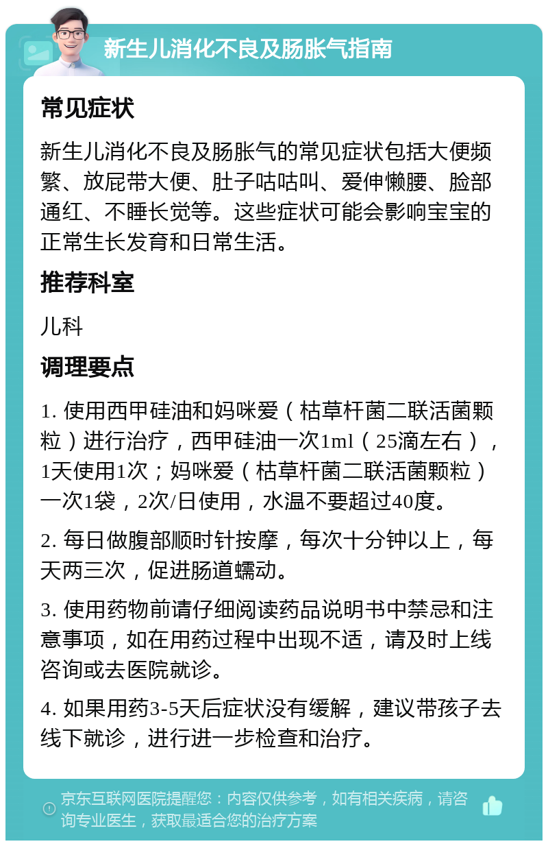 新生儿消化不良及肠胀气指南 常见症状 新生儿消化不良及肠胀气的常见症状包括大便频繁、放屁带大便、肚子咕咕叫、爱伸懒腰、脸部通红、不睡长觉等。这些症状可能会影响宝宝的正常生长发育和日常生活。 推荐科室 儿科 调理要点 1. 使用西甲硅油和妈咪爱（枯草杆菌二联活菌颗粒）进行治疗，西甲硅油一次1ml（25滴左右），1天使用1次；妈咪爱（枯草杆菌二联活菌颗粒）一次1袋，2次/日使用，水温不要超过40度。 2. 每日做腹部顺时针按摩，每次十分钟以上，每天两三次，促进肠道蠕动。 3. 使用药物前请仔细阅读药品说明书中禁忌和注意事项，如在用药过程中出现不适，请及时上线咨询或去医院就诊。 4. 如果用药3-5天后症状没有缓解，建议带孩子去线下就诊，进行进一步检查和治疗。