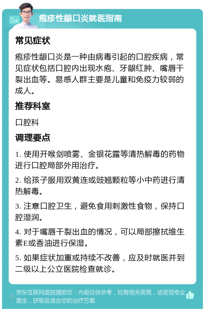 疱疹性龈口炎就医指南 常见症状 疱疹性龈口炎是一种由病毒引起的口腔疾病，常见症状包括口腔内出现水疱、牙龈红肿、嘴唇干裂出血等。易感人群主要是儿童和免疫力较弱的成人。 推荐科室 口腔科 调理要点 1. 使用开喉剑喷雾、金银花露等清热解毒的药物进行口腔局部外用治疗。 2. 给孩子服用双黄连或豉翘颗粒等小中药进行清热解毒。 3. 注意口腔卫生，避免食用刺激性食物，保持口腔湿润。 4. 对于嘴唇干裂出血的情况，可以局部擦拭维生素E或香油进行保湿。 5. 如果症状加重或持续不改善，应及时就医并到二级以上公立医院检查就诊。