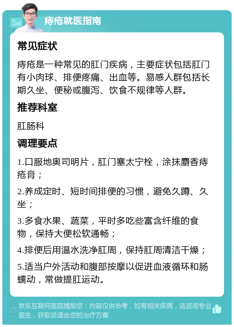 痔疮就医指南 常见症状 痔疮是一种常见的肛门疾病，主要症状包括肛门有小肉球、排便疼痛、出血等。易感人群包括长期久坐、便秘或腹泻、饮食不规律等人群。 推荐科室 肛肠科 调理要点 1.口服地奥司明片，肛门塞太宁栓，涂抹麝香痔疮膏； 2.养成定时、短时间排便的习惯，避免久蹲、久坐； 3.多食水果、蔬菜，平时多吃些富含纤维的食物，保持大便松软通畅； 4.排便后用温水洗净肛周，保持肛周清洁干燥； 5.适当户外活动和腹部按摩以促进血液循环和肠蠕动，常做提肛运动。