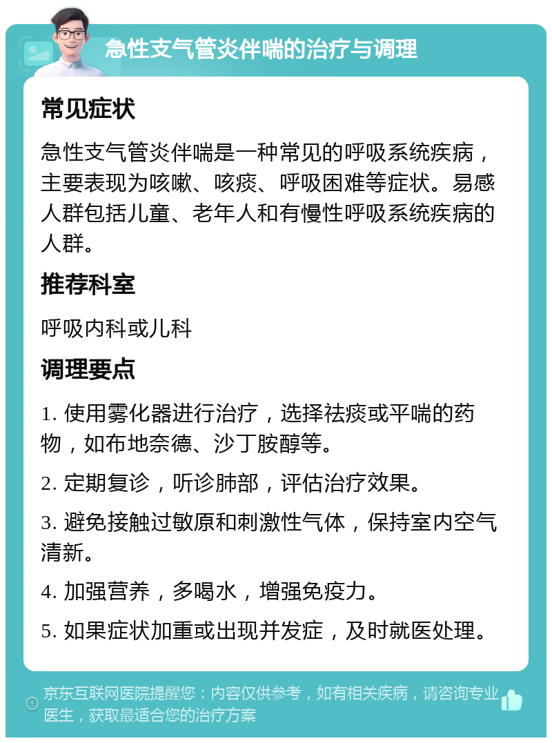 急性支气管炎伴喘的治疗与调理 常见症状 急性支气管炎伴喘是一种常见的呼吸系统疾病，主要表现为咳嗽、咳痰、呼吸困难等症状。易感人群包括儿童、老年人和有慢性呼吸系统疾病的人群。 推荐科室 呼吸内科或儿科 调理要点 1. 使用雾化器进行治疗，选择祛痰或平喘的药物，如布地奈德、沙丁胺醇等。 2. 定期复诊，听诊肺部，评估治疗效果。 3. 避免接触过敏原和刺激性气体，保持室内空气清新。 4. 加强营养，多喝水，增强免疫力。 5. 如果症状加重或出现并发症，及时就医处理。