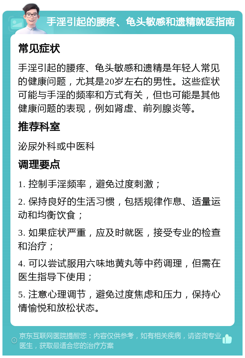 手淫引起的腰疼、龟头敏感和遗精就医指南 常见症状 手淫引起的腰疼、龟头敏感和遗精是年轻人常见的健康问题，尤其是20岁左右的男性。这些症状可能与手淫的频率和方式有关，但也可能是其他健康问题的表现，例如肾虚、前列腺炎等。 推荐科室 泌尿外科或中医科 调理要点 1. 控制手淫频率，避免过度刺激； 2. 保持良好的生活习惯，包括规律作息、适量运动和均衡饮食； 3. 如果症状严重，应及时就医，接受专业的检查和治疗； 4. 可以尝试服用六味地黄丸等中药调理，但需在医生指导下使用； 5. 注意心理调节，避免过度焦虑和压力，保持心情愉悦和放松状态。