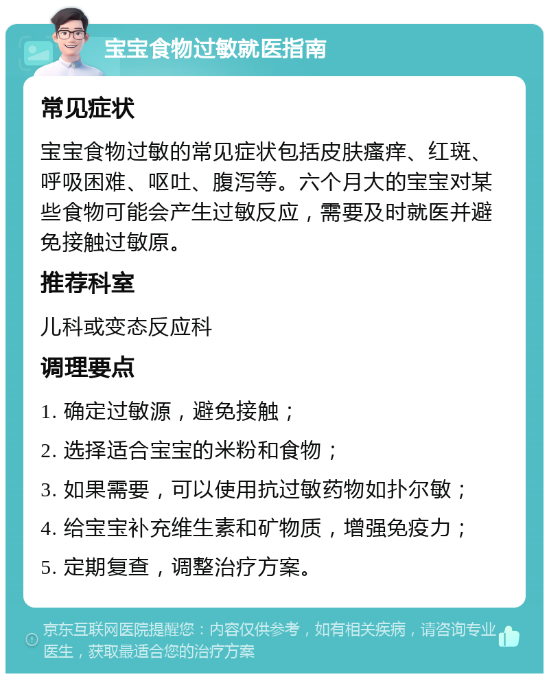 宝宝食物过敏就医指南 常见症状 宝宝食物过敏的常见症状包括皮肤瘙痒、红斑、呼吸困难、呕吐、腹泻等。六个月大的宝宝对某些食物可能会产生过敏反应，需要及时就医并避免接触过敏原。 推荐科室 儿科或变态反应科 调理要点 1. 确定过敏源，避免接触； 2. 选择适合宝宝的米粉和食物； 3. 如果需要，可以使用抗过敏药物如扑尔敏； 4. 给宝宝补充维生素和矿物质，增强免疫力； 5. 定期复查，调整治疗方案。