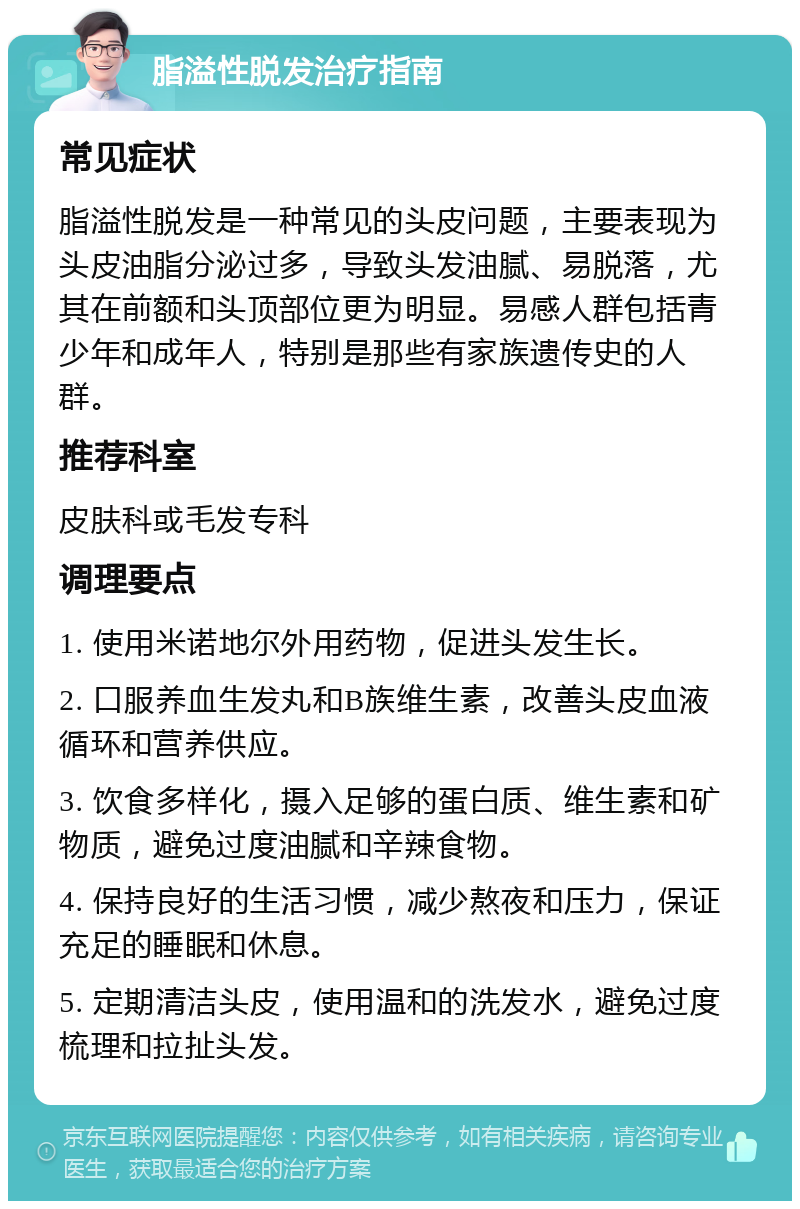 脂溢性脱发治疗指南 常见症状 脂溢性脱发是一种常见的头皮问题，主要表现为头皮油脂分泌过多，导致头发油腻、易脱落，尤其在前额和头顶部位更为明显。易感人群包括青少年和成年人，特别是那些有家族遗传史的人群。 推荐科室 皮肤科或毛发专科 调理要点 1. 使用米诺地尔外用药物，促进头发生长。 2. 口服养血生发丸和B族维生素，改善头皮血液循环和营养供应。 3. 饮食多样化，摄入足够的蛋白质、维生素和矿物质，避免过度油腻和辛辣食物。 4. 保持良好的生活习惯，减少熬夜和压力，保证充足的睡眠和休息。 5. 定期清洁头皮，使用温和的洗发水，避免过度梳理和拉扯头发。