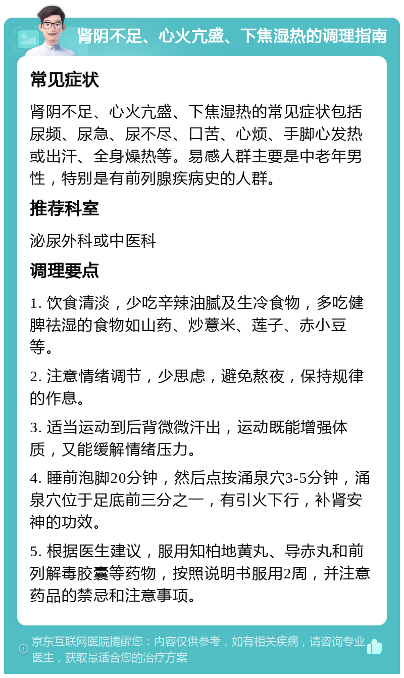 肾阴不足、心火亢盛、下焦湿热的调理指南 常见症状 肾阴不足、心火亢盛、下焦湿热的常见症状包括尿频、尿急、尿不尽、口苦、心烦、手脚心发热或出汗、全身燥热等。易感人群主要是中老年男性，特别是有前列腺疾病史的人群。 推荐科室 泌尿外科或中医科 调理要点 1. 饮食清淡，少吃辛辣油腻及生冷食物，多吃健脾祛湿的食物如山药、炒薏米、莲子、赤小豆等。 2. 注意情绪调节，少思虑，避免熬夜，保持规律的作息。 3. 适当运动到后背微微汗出，运动既能增强体质，又能缓解情绪压力。 4. 睡前泡脚20分钟，然后点按涌泉穴3-5分钟，涌泉穴位于足底前三分之一，有引火下行，补肾安神的功效。 5. 根据医生建议，服用知柏地黄丸、导赤丸和前列解毒胶囊等药物，按照说明书服用2周，并注意药品的禁忌和注意事项。