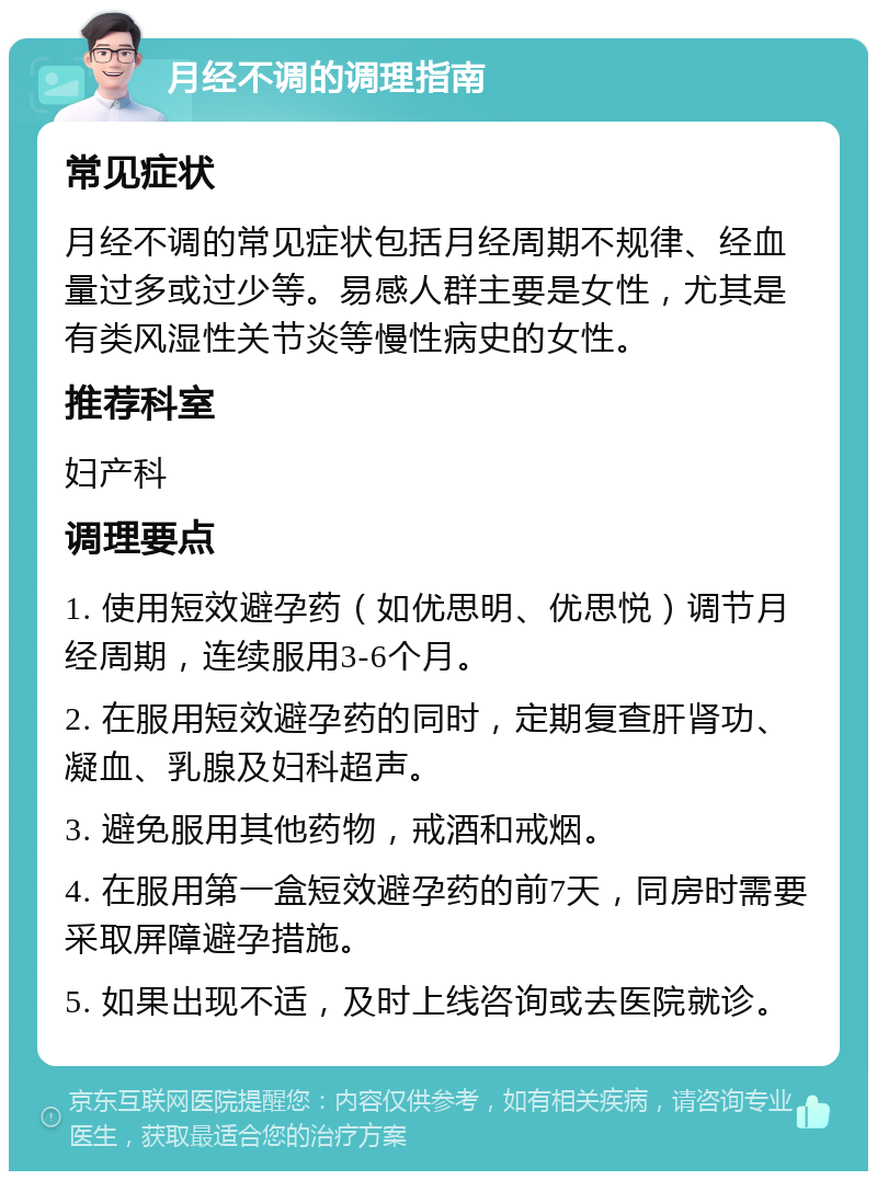 月经不调的调理指南 常见症状 月经不调的常见症状包括月经周期不规律、经血量过多或过少等。易感人群主要是女性，尤其是有类风湿性关节炎等慢性病史的女性。 推荐科室 妇产科 调理要点 1. 使用短效避孕药（如优思明、优思悦）调节月经周期，连续服用3-6个月。 2. 在服用短效避孕药的同时，定期复查肝肾功、凝血、乳腺及妇科超声。 3. 避免服用其他药物，戒酒和戒烟。 4. 在服用第一盒短效避孕药的前7天，同房时需要采取屏障避孕措施。 5. 如果出现不适，及时上线咨询或去医院就诊。