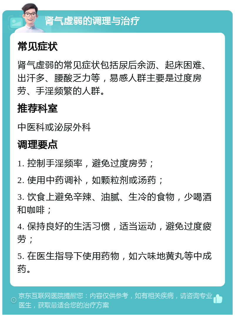 肾气虚弱的调理与治疗 常见症状 肾气虚弱的常见症状包括尿后余沥、起床困难、出汗多、腰酸乏力等，易感人群主要是过度房劳、手淫频繁的人群。 推荐科室 中医科或泌尿外科 调理要点 1. 控制手淫频率，避免过度房劳； 2. 使用中药调补，如颗粒剂或汤药； 3. 饮食上避免辛辣、油腻、生冷的食物，少喝酒和咖啡； 4. 保持良好的生活习惯，适当运动，避免过度疲劳； 5. 在医生指导下使用药物，如六味地黄丸等中成药。