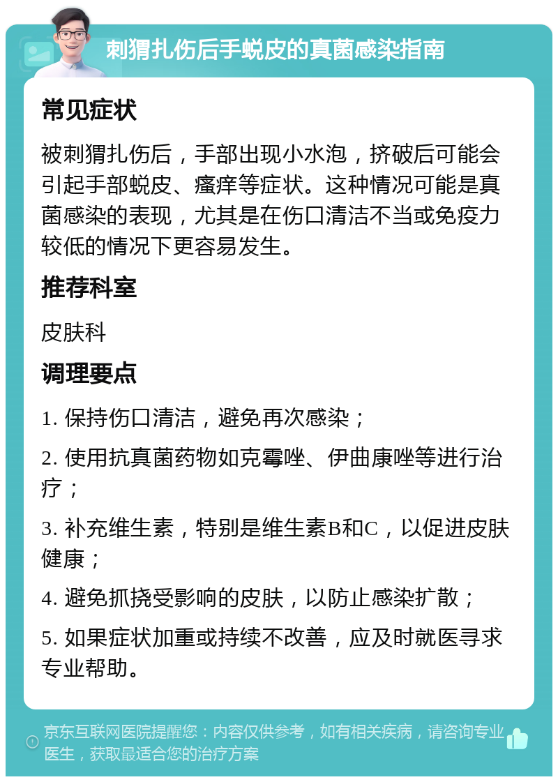 刺猬扎伤后手蜕皮的真菌感染指南 常见症状 被刺猬扎伤后，手部出现小水泡，挤破后可能会引起手部蜕皮、瘙痒等症状。这种情况可能是真菌感染的表现，尤其是在伤口清洁不当或免疫力较低的情况下更容易发生。 推荐科室 皮肤科 调理要点 1. 保持伤口清洁，避免再次感染； 2. 使用抗真菌药物如克霉唑、伊曲康唑等进行治疗； 3. 补充维生素，特别是维生素B和C，以促进皮肤健康； 4. 避免抓挠受影响的皮肤，以防止感染扩散； 5. 如果症状加重或持续不改善，应及时就医寻求专业帮助。