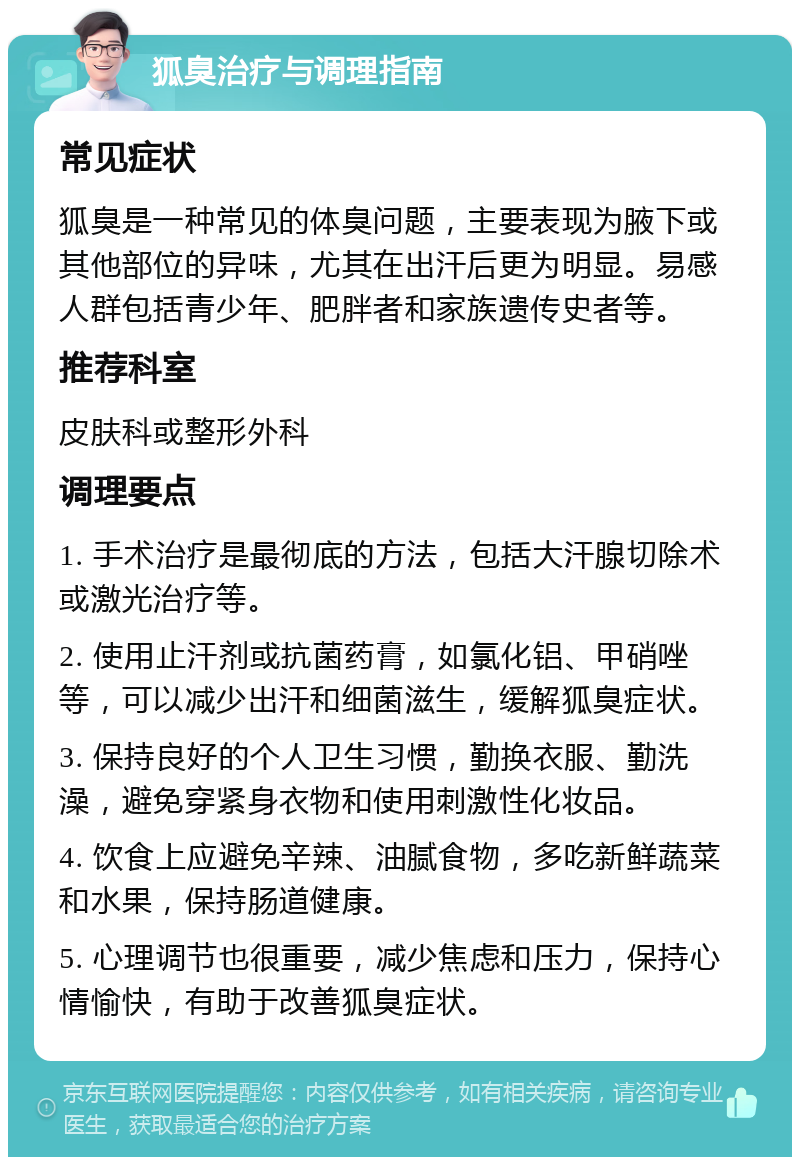 狐臭治疗与调理指南 常见症状 狐臭是一种常见的体臭问题，主要表现为腋下或其他部位的异味，尤其在出汗后更为明显。易感人群包括青少年、肥胖者和家族遗传史者等。 推荐科室 皮肤科或整形外科 调理要点 1. 手术治疗是最彻底的方法，包括大汗腺切除术或激光治疗等。 2. 使用止汗剂或抗菌药膏，如氯化铝、甲硝唑等，可以减少出汗和细菌滋生，缓解狐臭症状。 3. 保持良好的个人卫生习惯，勤换衣服、勤洗澡，避免穿紧身衣物和使用刺激性化妆品。 4. 饮食上应避免辛辣、油腻食物，多吃新鲜蔬菜和水果，保持肠道健康。 5. 心理调节也很重要，减少焦虑和压力，保持心情愉快，有助于改善狐臭症状。