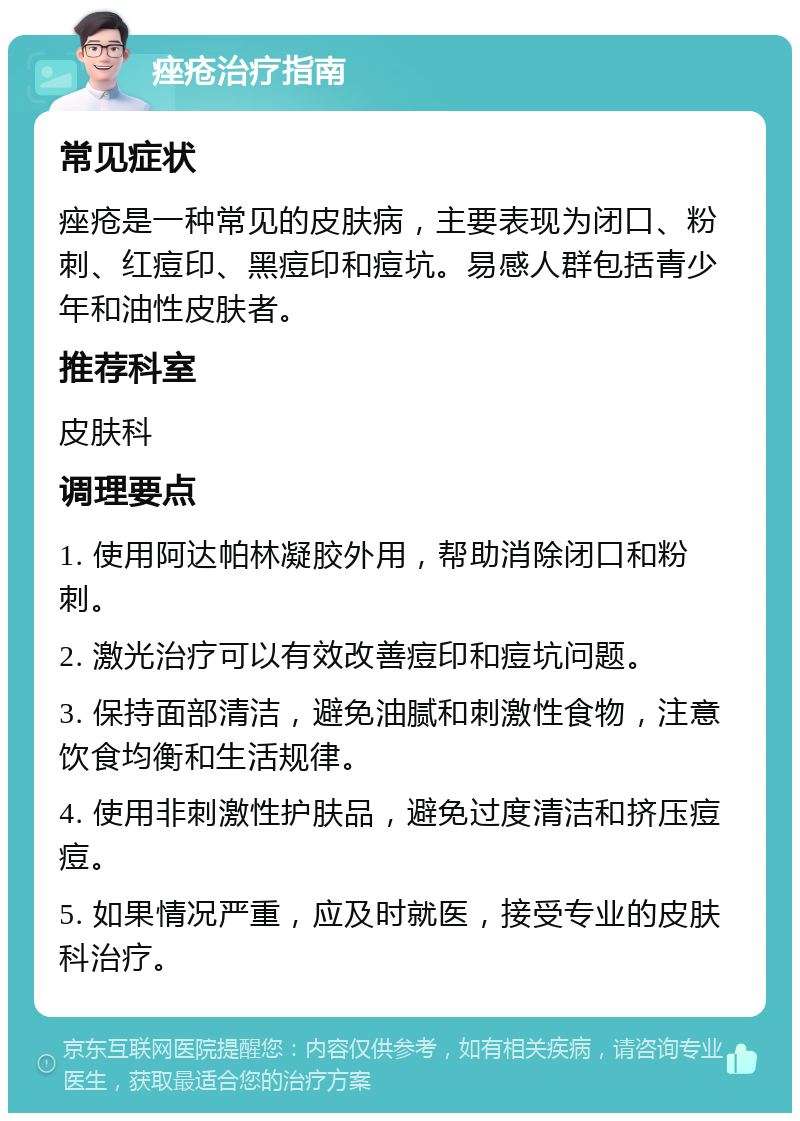 痤疮治疗指南 常见症状 痤疮是一种常见的皮肤病，主要表现为闭口、粉刺、红痘印、黑痘印和痘坑。易感人群包括青少年和油性皮肤者。 推荐科室 皮肤科 调理要点 1. 使用阿达帕林凝胶外用，帮助消除闭口和粉刺。 2. 激光治疗可以有效改善痘印和痘坑问题。 3. 保持面部清洁，避免油腻和刺激性食物，注意饮食均衡和生活规律。 4. 使用非刺激性护肤品，避免过度清洁和挤压痘痘。 5. 如果情况严重，应及时就医，接受专业的皮肤科治疗。