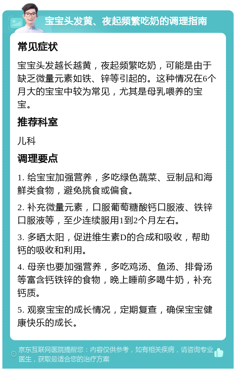 宝宝头发黄、夜起频繁吃奶的调理指南 常见症状 宝宝头发越长越黄，夜起频繁吃奶，可能是由于缺乏微量元素如铁、锌等引起的。这种情况在6个月大的宝宝中较为常见，尤其是母乳喂养的宝宝。 推荐科室 儿科 调理要点 1. 给宝宝加强营养，多吃绿色蔬菜、豆制品和海鲜类食物，避免挑食或偏食。 2. 补充微量元素，口服葡萄糖酸钙口服液、铁锌口服液等，至少连续服用1到2个月左右。 3. 多晒太阳，促进维生素D的合成和吸收，帮助钙的吸收和利用。 4. 母亲也要加强营养，多吃鸡汤、鱼汤、排骨汤等富含钙铁锌的食物，晚上睡前多喝牛奶，补充钙质。 5. 观察宝宝的成长情况，定期复查，确保宝宝健康快乐的成长。