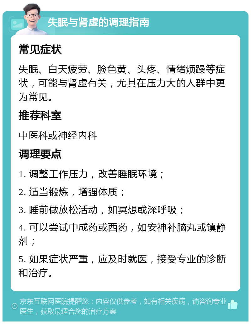 失眠与肾虚的调理指南 常见症状 失眠、白天疲劳、脸色黄、头疼、情绪烦躁等症状，可能与肾虚有关，尤其在压力大的人群中更为常见。 推荐科室 中医科或神经内科 调理要点 1. 调整工作压力，改善睡眠环境； 2. 适当锻炼，增强体质； 3. 睡前做放松活动，如冥想或深呼吸； 4. 可以尝试中成药或西药，如安神补脑丸或镇静剂； 5. 如果症状严重，应及时就医，接受专业的诊断和治疗。