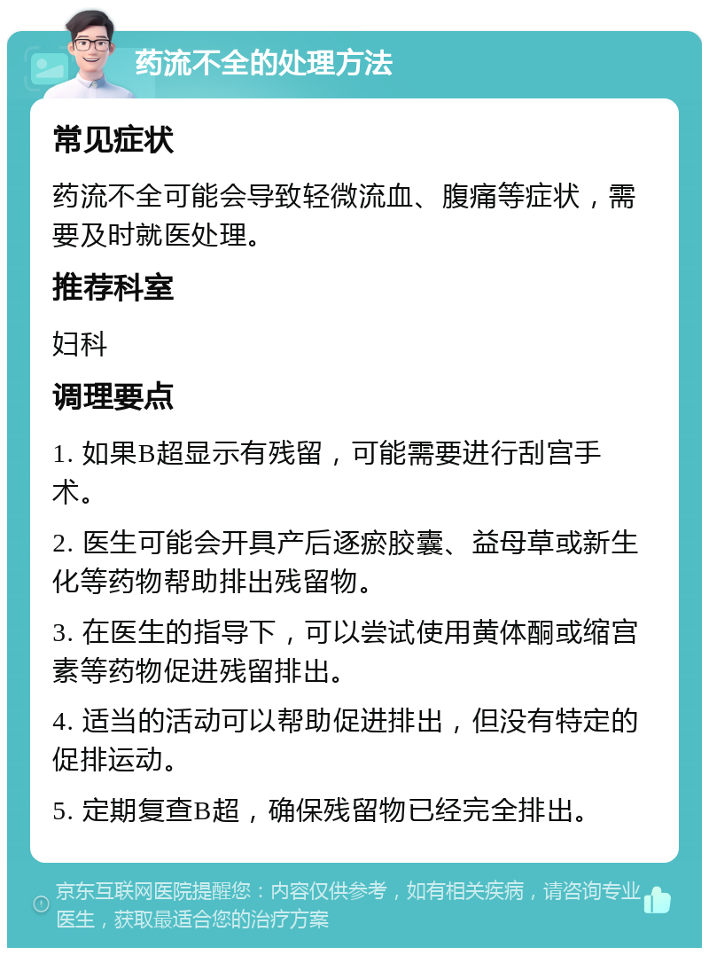 药流不全的处理方法 常见症状 药流不全可能会导致轻微流血、腹痛等症状，需要及时就医处理。 推荐科室 妇科 调理要点 1. 如果B超显示有残留，可能需要进行刮宫手术。 2. 医生可能会开具产后逐瘀胶囊、益母草或新生化等药物帮助排出残留物。 3. 在医生的指导下，可以尝试使用黄体酮或缩宫素等药物促进残留排出。 4. 适当的活动可以帮助促进排出，但没有特定的促排运动。 5. 定期复查B超，确保残留物已经完全排出。