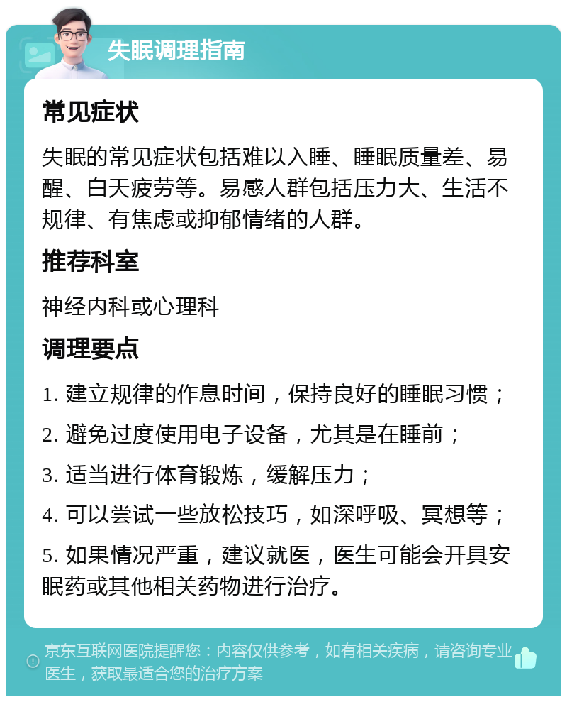 失眠调理指南 常见症状 失眠的常见症状包括难以入睡、睡眠质量差、易醒、白天疲劳等。易感人群包括压力大、生活不规律、有焦虑或抑郁情绪的人群。 推荐科室 神经内科或心理科 调理要点 1. 建立规律的作息时间，保持良好的睡眠习惯； 2. 避免过度使用电子设备，尤其是在睡前； 3. 适当进行体育锻炼，缓解压力； 4. 可以尝试一些放松技巧，如深呼吸、冥想等； 5. 如果情况严重，建议就医，医生可能会开具安眠药或其他相关药物进行治疗。