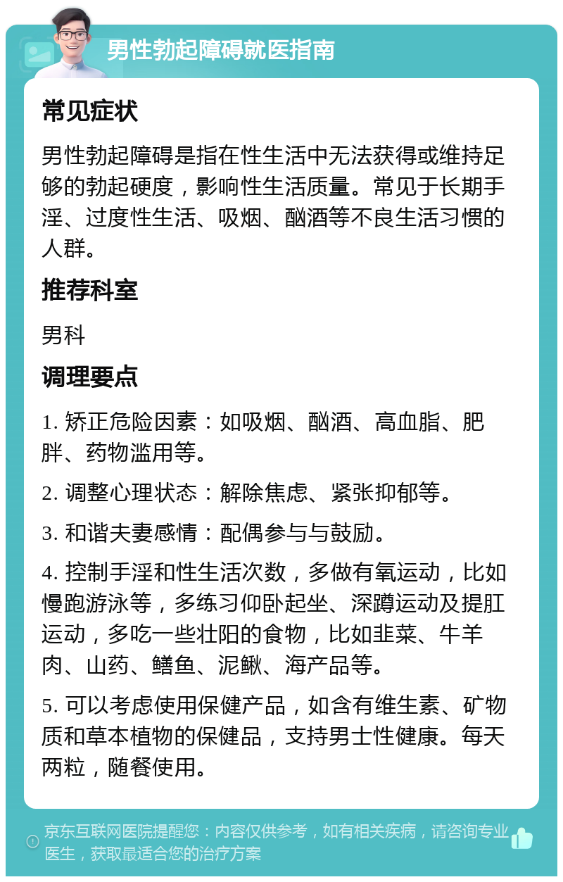 男性勃起障碍就医指南 常见症状 男性勃起障碍是指在性生活中无法获得或维持足够的勃起硬度，影响性生活质量。常见于长期手淫、过度性生活、吸烟、酗酒等不良生活习惯的人群。 推荐科室 男科 调理要点 1. 矫正危险因素：如吸烟、酗酒、高血脂、肥胖、药物滥用等。 2. 调整心理状态：解除焦虑、紧张抑郁等。 3. 和谐夫妻感情：配偶参与与鼓励。 4. 控制手淫和性生活次数，多做有氧运动，比如慢跑游泳等，多练习仰卧起坐、深蹲运动及提肛运动，多吃一些壮阳的食物，比如韭菜、牛羊肉、山药、鳝鱼、泥鳅、海产品等。 5. 可以考虑使用保健产品，如含有维生素、矿物质和草本植物的保健品，支持男士性健康。每天两粒，随餐使用。