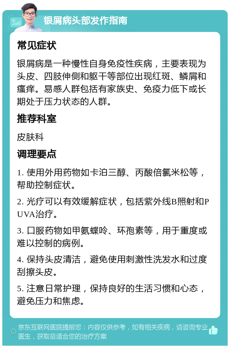 银屑病头部发作指南 常见症状 银屑病是一种慢性自身免疫性疾病，主要表现为头皮、四肢伸侧和躯干等部位出现红斑、鳞屑和瘙痒。易感人群包括有家族史、免疫力低下或长期处于压力状态的人群。 推荐科室 皮肤科 调理要点 1. 使用外用药物如卡泊三醇、丙酸倍氯米松等，帮助控制症状。 2. 光疗可以有效缓解症状，包括紫外线B照射和PUVA治疗。 3. 口服药物如甲氨蝶呤、环孢素等，用于重度或难以控制的病例。 4. 保持头皮清洁，避免使用刺激性洗发水和过度刮擦头皮。 5. 注意日常护理，保持良好的生活习惯和心态，避免压力和焦虑。