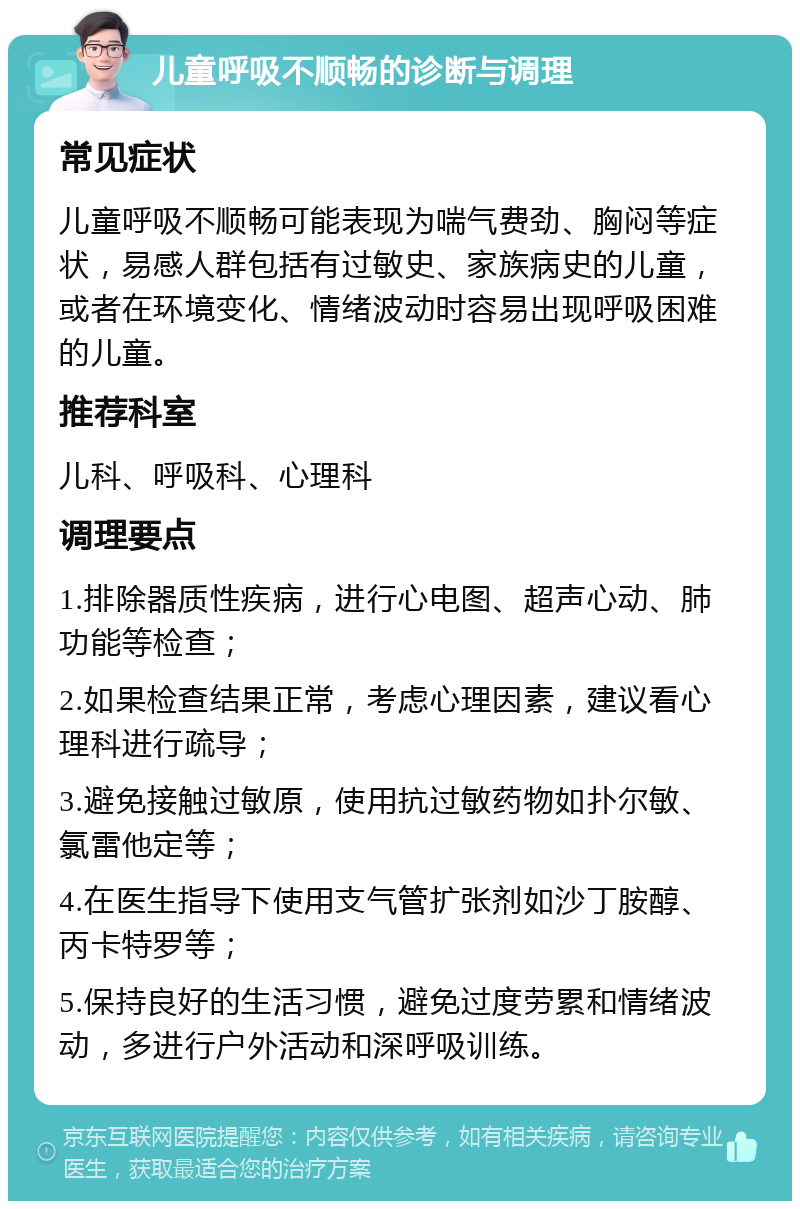 儿童呼吸不顺畅的诊断与调理 常见症状 儿童呼吸不顺畅可能表现为喘气费劲、胸闷等症状，易感人群包括有过敏史、家族病史的儿童，或者在环境变化、情绪波动时容易出现呼吸困难的儿童。 推荐科室 儿科、呼吸科、心理科 调理要点 1.排除器质性疾病，进行心电图、超声心动、肺功能等检查； 2.如果检查结果正常，考虑心理因素，建议看心理科进行疏导； 3.避免接触过敏原，使用抗过敏药物如扑尔敏、氯雷他定等； 4.在医生指导下使用支气管扩张剂如沙丁胺醇、丙卡特罗等； 5.保持良好的生活习惯，避免过度劳累和情绪波动，多进行户外活动和深呼吸训练。