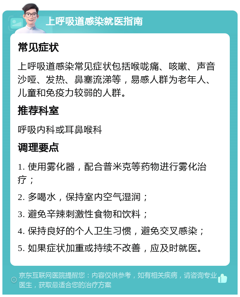 上呼吸道感染就医指南 常见症状 上呼吸道感染常见症状包括喉咙痛、咳嗽、声音沙哑、发热、鼻塞流涕等，易感人群为老年人、儿童和免疫力较弱的人群。 推荐科室 呼吸内科或耳鼻喉科 调理要点 1. 使用雾化器，配合普米克等药物进行雾化治疗； 2. 多喝水，保持室内空气湿润； 3. 避免辛辣刺激性食物和饮料； 4. 保持良好的个人卫生习惯，避免交叉感染； 5. 如果症状加重或持续不改善，应及时就医。