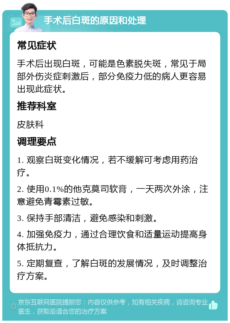 手术后白斑的原因和处理 常见症状 手术后出现白斑，可能是色素脱失斑，常见于局部外伤炎症刺激后，部分免疫力低的病人更容易出现此症状。 推荐科室 皮肤科 调理要点 1. 观察白斑变化情况，若不缓解可考虑用药治疗。 2. 使用0.1%的他克莫司软膏，一天两次外涂，注意避免青霉素过敏。 3. 保持手部清洁，避免感染和刺激。 4. 加强免疫力，通过合理饮食和适量运动提高身体抵抗力。 5. 定期复查，了解白斑的发展情况，及时调整治疗方案。