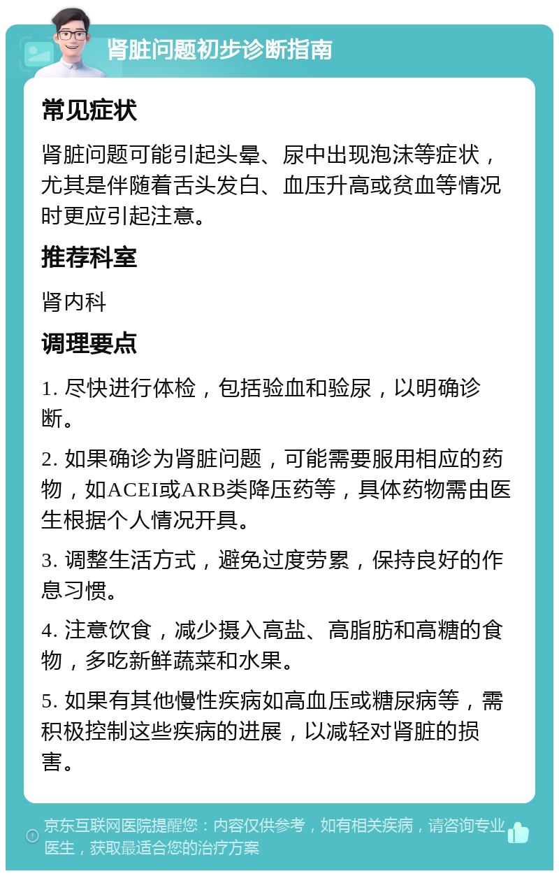 肾脏问题初步诊断指南 常见症状 肾脏问题可能引起头晕、尿中出现泡沫等症状，尤其是伴随着舌头发白、血压升高或贫血等情况时更应引起注意。 推荐科室 肾内科 调理要点 1. 尽快进行体检，包括验血和验尿，以明确诊断。 2. 如果确诊为肾脏问题，可能需要服用相应的药物，如ACEI或ARB类降压药等，具体药物需由医生根据个人情况开具。 3. 调整生活方式，避免过度劳累，保持良好的作息习惯。 4. 注意饮食，减少摄入高盐、高脂肪和高糖的食物，多吃新鲜蔬菜和水果。 5. 如果有其他慢性疾病如高血压或糖尿病等，需积极控制这些疾病的进展，以减轻对肾脏的损害。