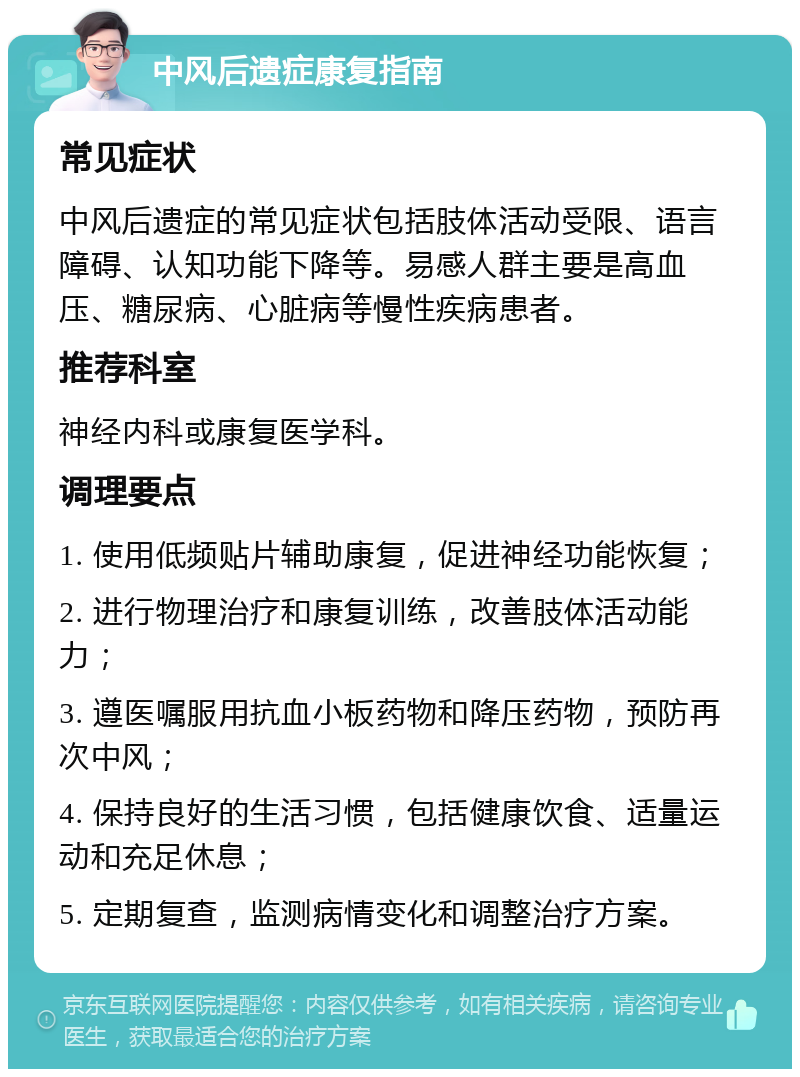 中风后遗症康复指南 常见症状 中风后遗症的常见症状包括肢体活动受限、语言障碍、认知功能下降等。易感人群主要是高血压、糖尿病、心脏病等慢性疾病患者。 推荐科室 神经内科或康复医学科。 调理要点 1. 使用低频贴片辅助康复，促进神经功能恢复； 2. 进行物理治疗和康复训练，改善肢体活动能力； 3. 遵医嘱服用抗血小板药物和降压药物，预防再次中风； 4. 保持良好的生活习惯，包括健康饮食、适量运动和充足休息； 5. 定期复查，监测病情变化和调整治疗方案。