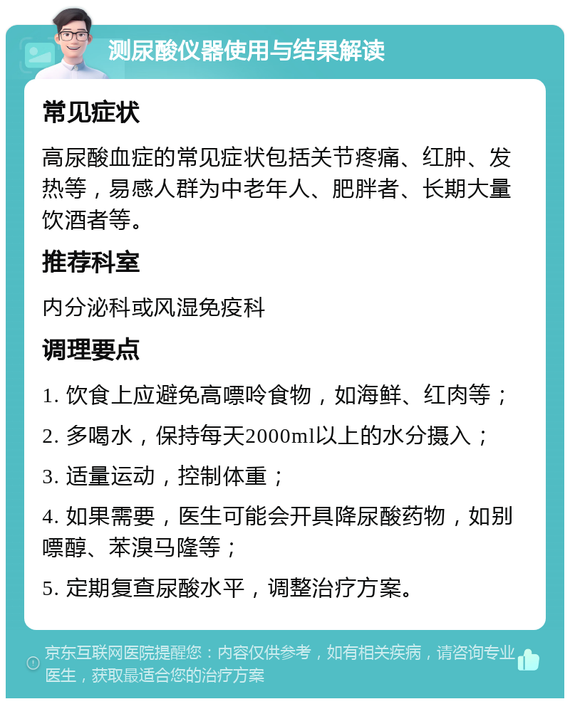 测尿酸仪器使用与结果解读 常见症状 高尿酸血症的常见症状包括关节疼痛、红肿、发热等，易感人群为中老年人、肥胖者、长期大量饮酒者等。 推荐科室 内分泌科或风湿免疫科 调理要点 1. 饮食上应避免高嘌呤食物，如海鲜、红肉等； 2. 多喝水，保持每天2000ml以上的水分摄入； 3. 适量运动，控制体重； 4. 如果需要，医生可能会开具降尿酸药物，如别嘌醇、苯溴马隆等； 5. 定期复查尿酸水平，调整治疗方案。