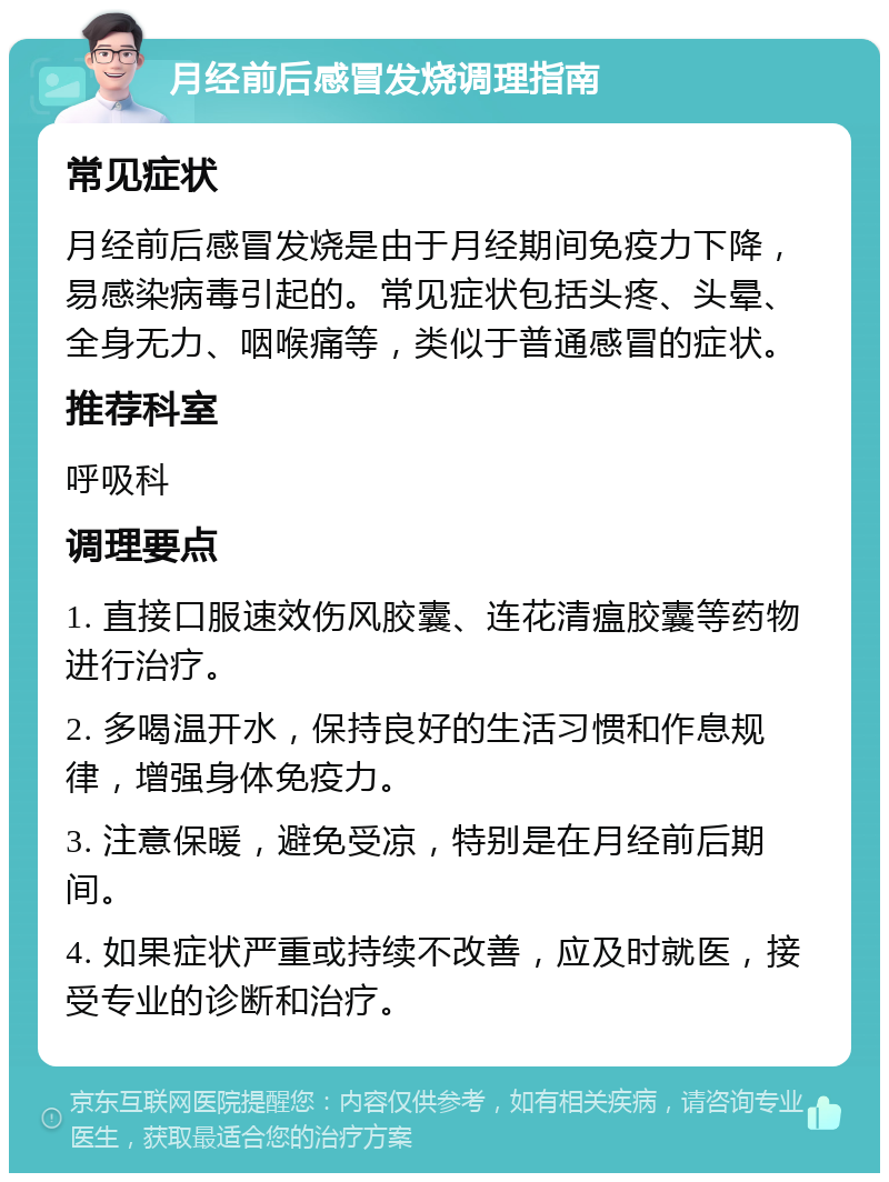 月经前后感冒发烧调理指南 常见症状 月经前后感冒发烧是由于月经期间免疫力下降，易感染病毒引起的。常见症状包括头疼、头晕、全身无力、咽喉痛等，类似于普通感冒的症状。 推荐科室 呼吸科 调理要点 1. 直接口服速效伤风胶囊、连花清瘟胶囊等药物进行治疗。 2. 多喝温开水，保持良好的生活习惯和作息规律，增强身体免疫力。 3. 注意保暖，避免受凉，特别是在月经前后期间。 4. 如果症状严重或持续不改善，应及时就医，接受专业的诊断和治疗。