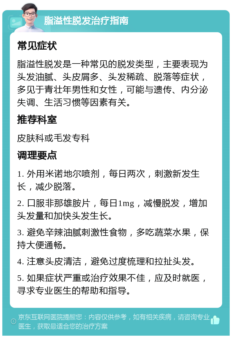 脂溢性脱发治疗指南 常见症状 脂溢性脱发是一种常见的脱发类型，主要表现为头发油腻、头皮屑多、头发稀疏、脱落等症状，多见于青壮年男性和女性，可能与遗传、内分泌失调、生活习惯等因素有关。 推荐科室 皮肤科或毛发专科 调理要点 1. 外用米诺地尔喷剂，每日两次，刺激新发生长，减少脱落。 2. 口服非那雄胺片，每日1mg，减慢脱发，增加头发量和加快头发生长。 3. 避免辛辣油腻刺激性食物，多吃蔬菜水果，保持大便通畅。 4. 注意头皮清洁，避免过度梳理和拉扯头发。 5. 如果症状严重或治疗效果不佳，应及时就医，寻求专业医生的帮助和指导。