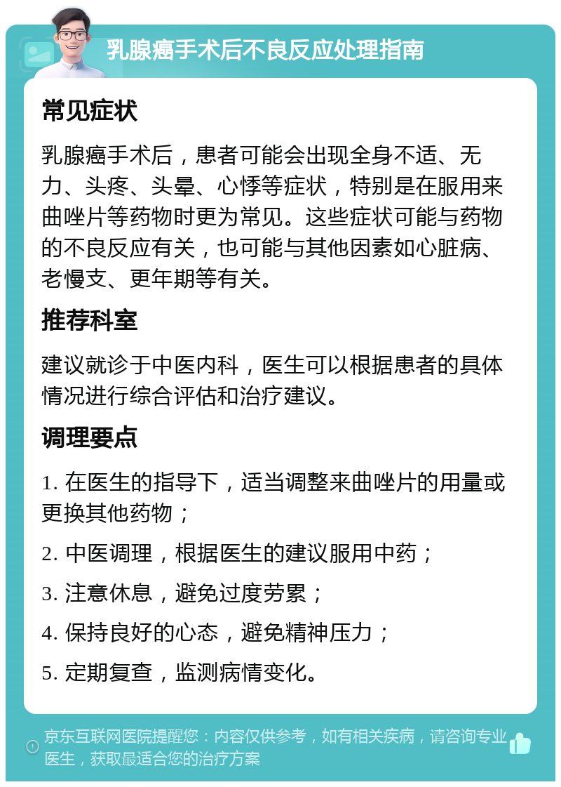 乳腺癌手术后不良反应处理指南 常见症状 乳腺癌手术后，患者可能会出现全身不适、无力、头疼、头晕、心悸等症状，特别是在服用来曲唑片等药物时更为常见。这些症状可能与药物的不良反应有关，也可能与其他因素如心脏病、老慢支、更年期等有关。 推荐科室 建议就诊于中医内科，医生可以根据患者的具体情况进行综合评估和治疗建议。 调理要点 1. 在医生的指导下，适当调整来曲唑片的用量或更换其他药物； 2. 中医调理，根据医生的建议服用中药； 3. 注意休息，避免过度劳累； 4. 保持良好的心态，避免精神压力； 5. 定期复查，监测病情变化。