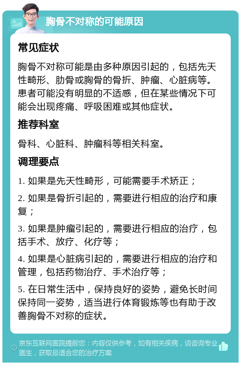 胸骨不对称的可能原因 常见症状 胸骨不对称可能是由多种原因引起的，包括先天性畸形、肋骨或胸骨的骨折、肿瘤、心脏病等。患者可能没有明显的不适感，但在某些情况下可能会出现疼痛、呼吸困难或其他症状。 推荐科室 骨科、心脏科、肿瘤科等相关科室。 调理要点 1. 如果是先天性畸形，可能需要手术矫正； 2. 如果是骨折引起的，需要进行相应的治疗和康复； 3. 如果是肿瘤引起的，需要进行相应的治疗，包括手术、放疗、化疗等； 4. 如果是心脏病引起的，需要进行相应的治疗和管理，包括药物治疗、手术治疗等； 5. 在日常生活中，保持良好的姿势，避免长时间保持同一姿势，适当进行体育锻炼等也有助于改善胸骨不对称的症状。