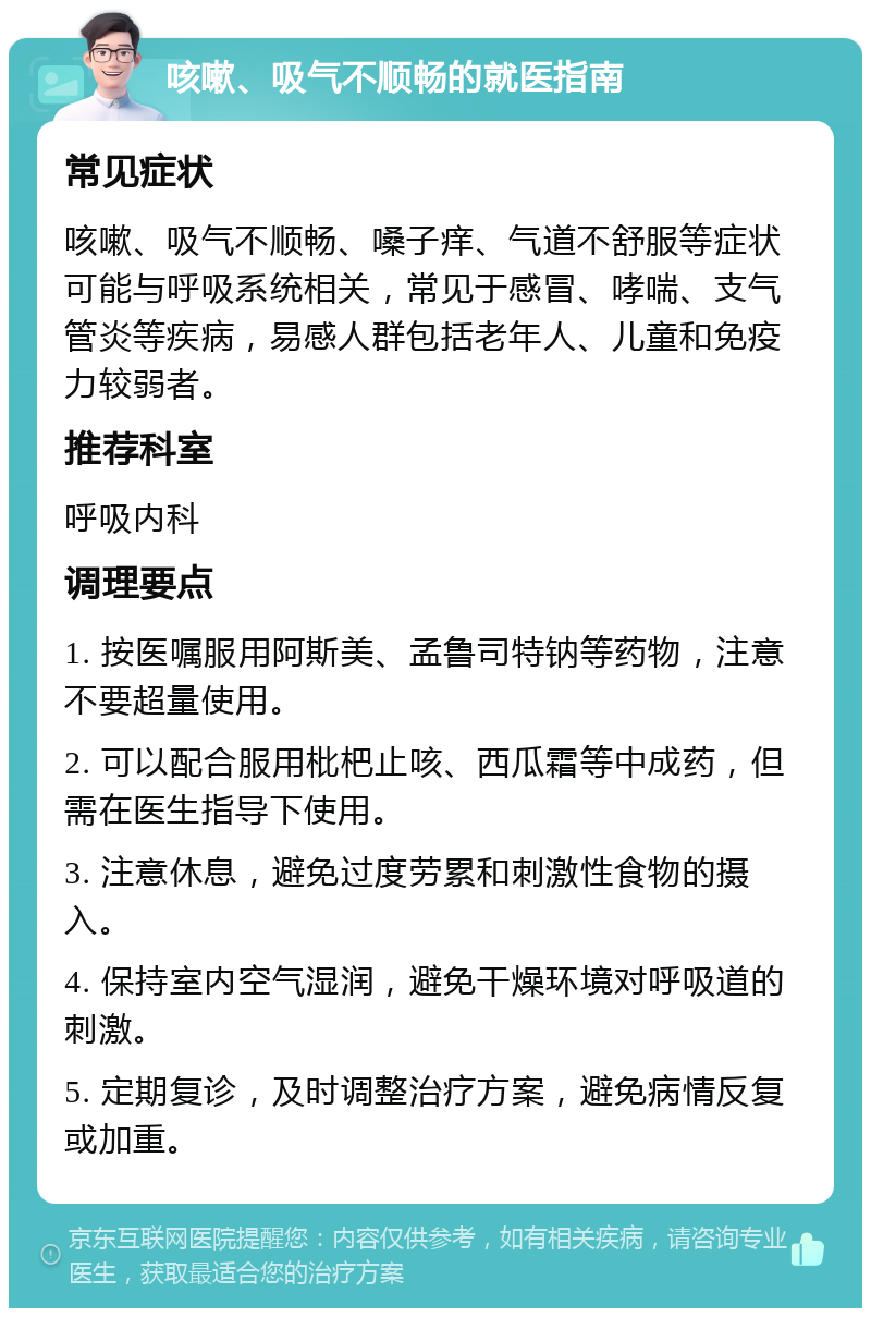 咳嗽、吸气不顺畅的就医指南 常见症状 咳嗽、吸气不顺畅、嗓子痒、气道不舒服等症状可能与呼吸系统相关，常见于感冒、哮喘、支气管炎等疾病，易感人群包括老年人、儿童和免疫力较弱者。 推荐科室 呼吸内科 调理要点 1. 按医嘱服用阿斯美、孟鲁司特钠等药物，注意不要超量使用。 2. 可以配合服用枇杷止咳、西瓜霜等中成药，但需在医生指导下使用。 3. 注意休息，避免过度劳累和刺激性食物的摄入。 4. 保持室内空气湿润，避免干燥环境对呼吸道的刺激。 5. 定期复诊，及时调整治疗方案，避免病情反复或加重。