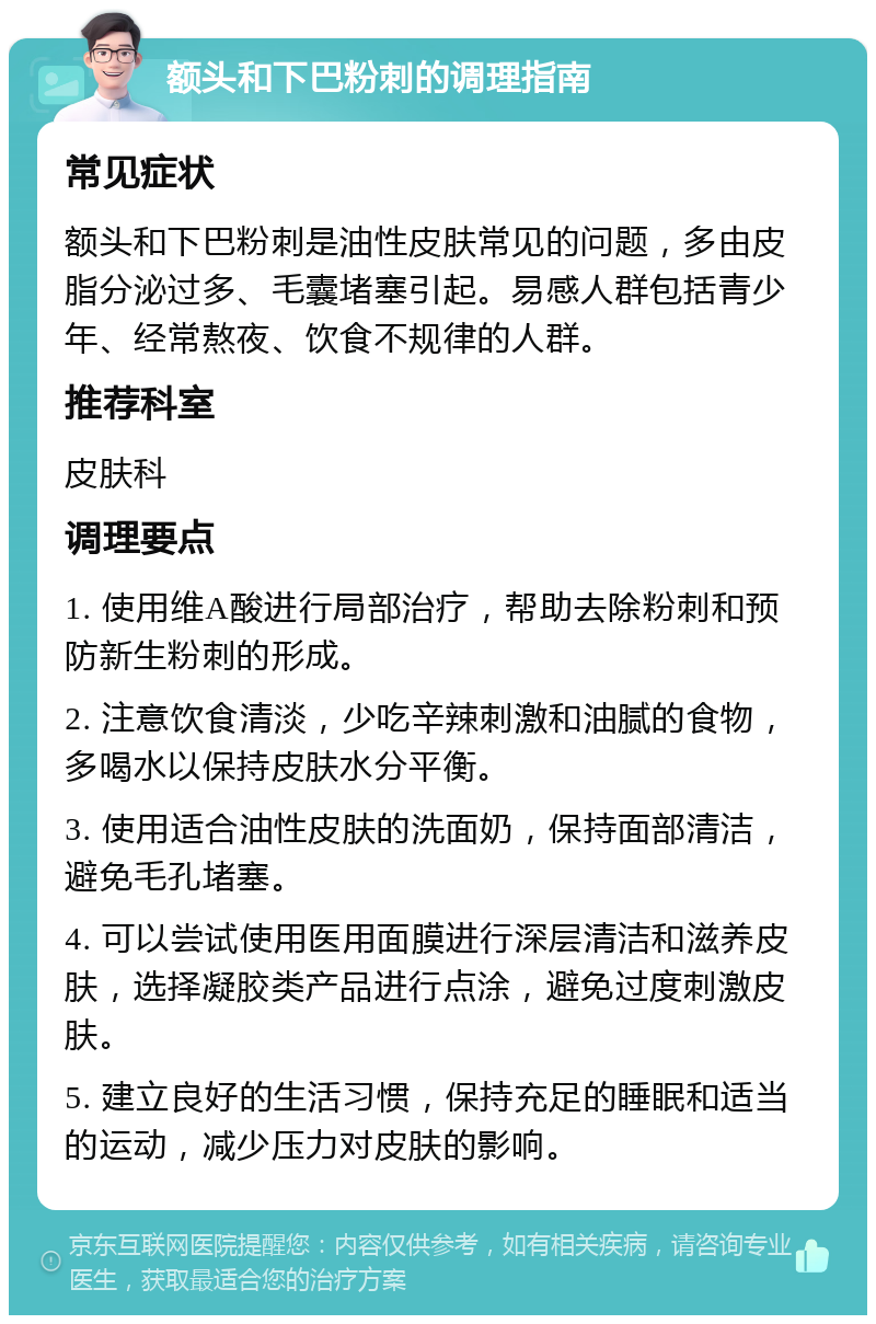 额头和下巴粉刺的调理指南 常见症状 额头和下巴粉刺是油性皮肤常见的问题，多由皮脂分泌过多、毛囊堵塞引起。易感人群包括青少年、经常熬夜、饮食不规律的人群。 推荐科室 皮肤科 调理要点 1. 使用维A酸进行局部治疗，帮助去除粉刺和预防新生粉刺的形成。 2. 注意饮食清淡，少吃辛辣刺激和油腻的食物，多喝水以保持皮肤水分平衡。 3. 使用适合油性皮肤的洗面奶，保持面部清洁，避免毛孔堵塞。 4. 可以尝试使用医用面膜进行深层清洁和滋养皮肤，选择凝胶类产品进行点涂，避免过度刺激皮肤。 5. 建立良好的生活习惯，保持充足的睡眠和适当的运动，减少压力对皮肤的影响。