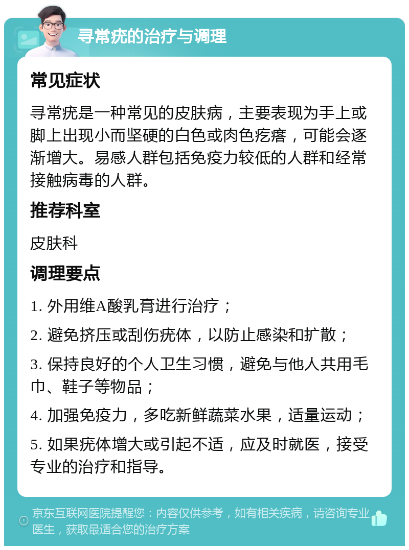 寻常疣的治疗与调理 常见症状 寻常疣是一种常见的皮肤病，主要表现为手上或脚上出现小而坚硬的白色或肉色疙瘩，可能会逐渐增大。易感人群包括免疫力较低的人群和经常接触病毒的人群。 推荐科室 皮肤科 调理要点 1. 外用维A酸乳膏进行治疗； 2. 避免挤压或刮伤疣体，以防止感染和扩散； 3. 保持良好的个人卫生习惯，避免与他人共用毛巾、鞋子等物品； 4. 加强免疫力，多吃新鲜蔬菜水果，适量运动； 5. 如果疣体增大或引起不适，应及时就医，接受专业的治疗和指导。