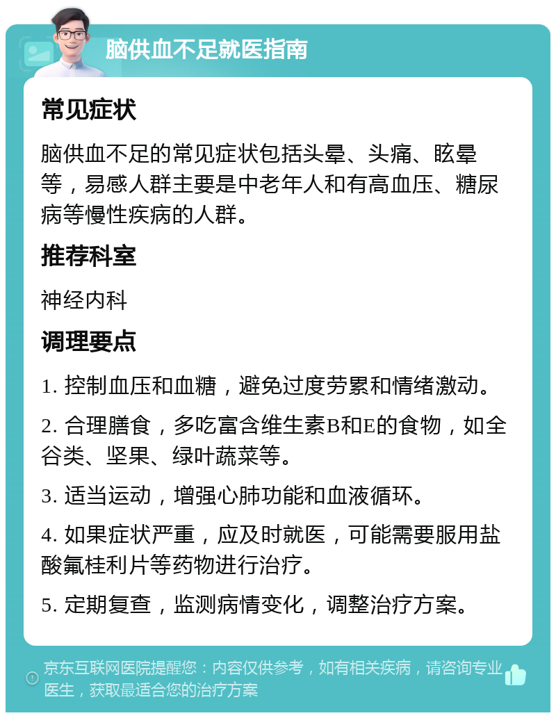 脑供血不足就医指南 常见症状 脑供血不足的常见症状包括头晕、头痛、眩晕等，易感人群主要是中老年人和有高血压、糖尿病等慢性疾病的人群。 推荐科室 神经内科 调理要点 1. 控制血压和血糖，避免过度劳累和情绪激动。 2. 合理膳食，多吃富含维生素B和E的食物，如全谷类、坚果、绿叶蔬菜等。 3. 适当运动，增强心肺功能和血液循环。 4. 如果症状严重，应及时就医，可能需要服用盐酸氟桂利片等药物进行治疗。 5. 定期复查，监测病情变化，调整治疗方案。