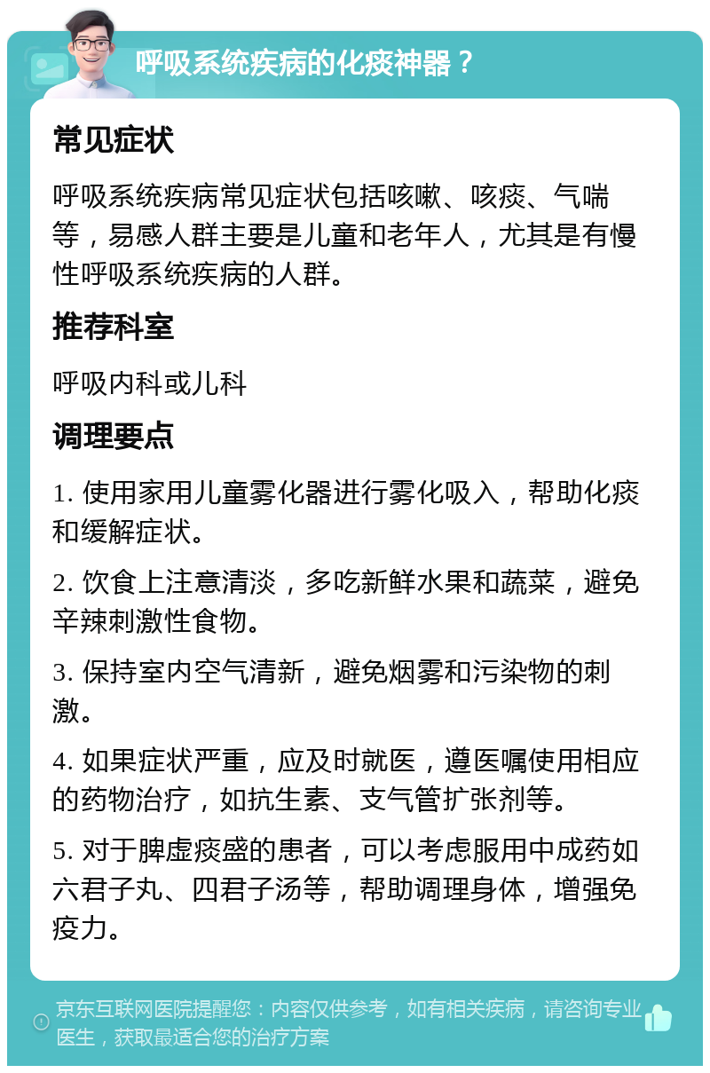 呼吸系统疾病的化痰神器？ 常见症状 呼吸系统疾病常见症状包括咳嗽、咳痰、气喘等，易感人群主要是儿童和老年人，尤其是有慢性呼吸系统疾病的人群。 推荐科室 呼吸内科或儿科 调理要点 1. 使用家用儿童雾化器进行雾化吸入，帮助化痰和缓解症状。 2. 饮食上注意清淡，多吃新鲜水果和蔬菜，避免辛辣刺激性食物。 3. 保持室内空气清新，避免烟雾和污染物的刺激。 4. 如果症状严重，应及时就医，遵医嘱使用相应的药物治疗，如抗生素、支气管扩张剂等。 5. 对于脾虚痰盛的患者，可以考虑服用中成药如六君子丸、四君子汤等，帮助调理身体，增强免疫力。