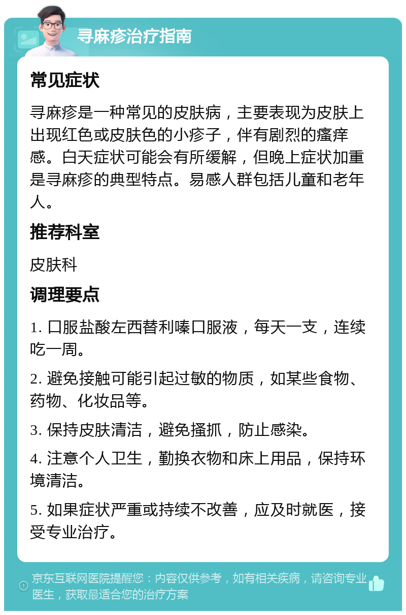 寻麻疹治疗指南 常见症状 寻麻疹是一种常见的皮肤病，主要表现为皮肤上出现红色或皮肤色的小疹子，伴有剧烈的瘙痒感。白天症状可能会有所缓解，但晚上症状加重是寻麻疹的典型特点。易感人群包括儿童和老年人。 推荐科室 皮肤科 调理要点 1. 口服盐酸左西替利嗪口服液，每天一支，连续吃一周。 2. 避免接触可能引起过敏的物质，如某些食物、药物、化妆品等。 3. 保持皮肤清洁，避免搔抓，防止感染。 4. 注意个人卫生，勤换衣物和床上用品，保持环境清洁。 5. 如果症状严重或持续不改善，应及时就医，接受专业治疗。