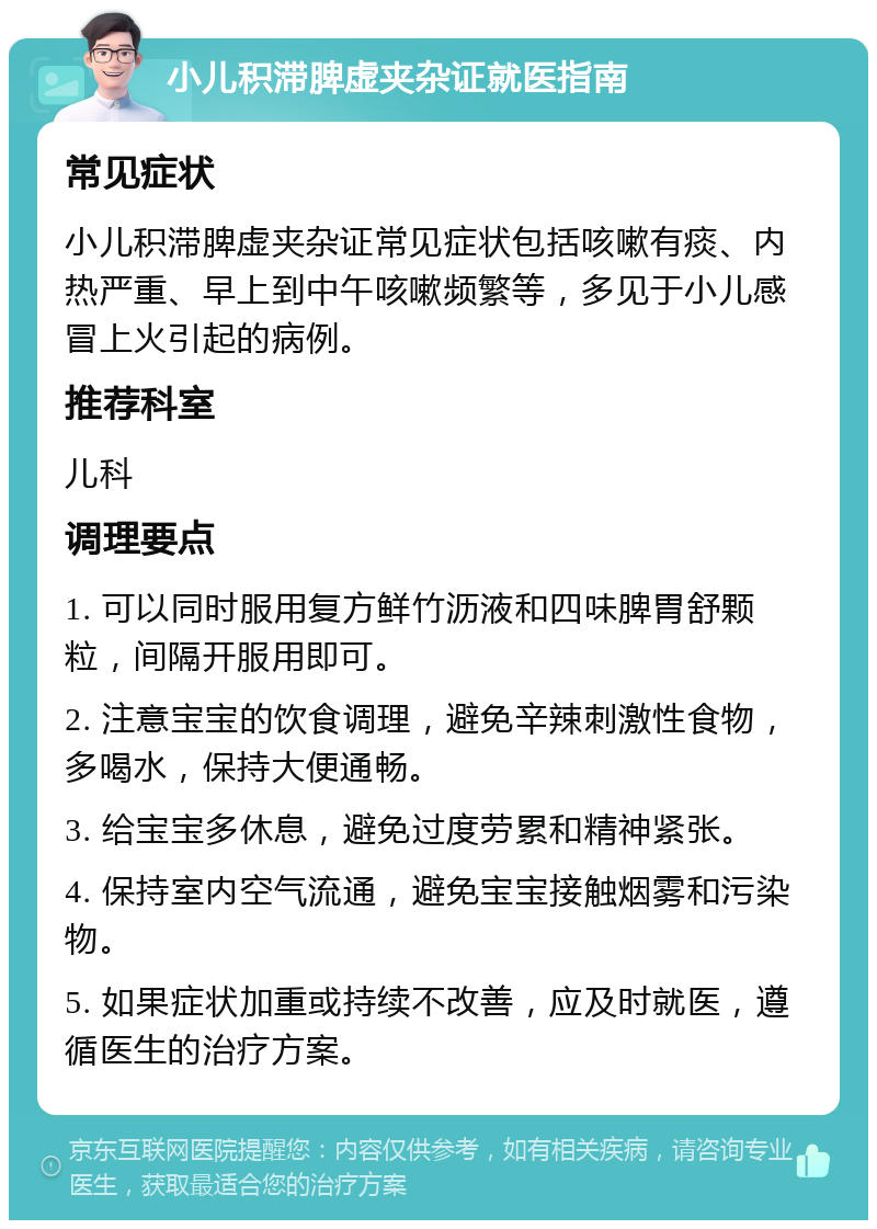 小儿积滞脾虚夹杂证就医指南 常见症状 小儿积滞脾虚夹杂证常见症状包括咳嗽有痰、内热严重、早上到中午咳嗽频繁等，多见于小儿感冒上火引起的病例。 推荐科室 儿科 调理要点 1. 可以同时服用复方鲜竹沥液和四味脾胃舒颗粒，间隔开服用即可。 2. 注意宝宝的饮食调理，避免辛辣刺激性食物，多喝水，保持大便通畅。 3. 给宝宝多休息，避免过度劳累和精神紧张。 4. 保持室内空气流通，避免宝宝接触烟雾和污染物。 5. 如果症状加重或持续不改善，应及时就医，遵循医生的治疗方案。