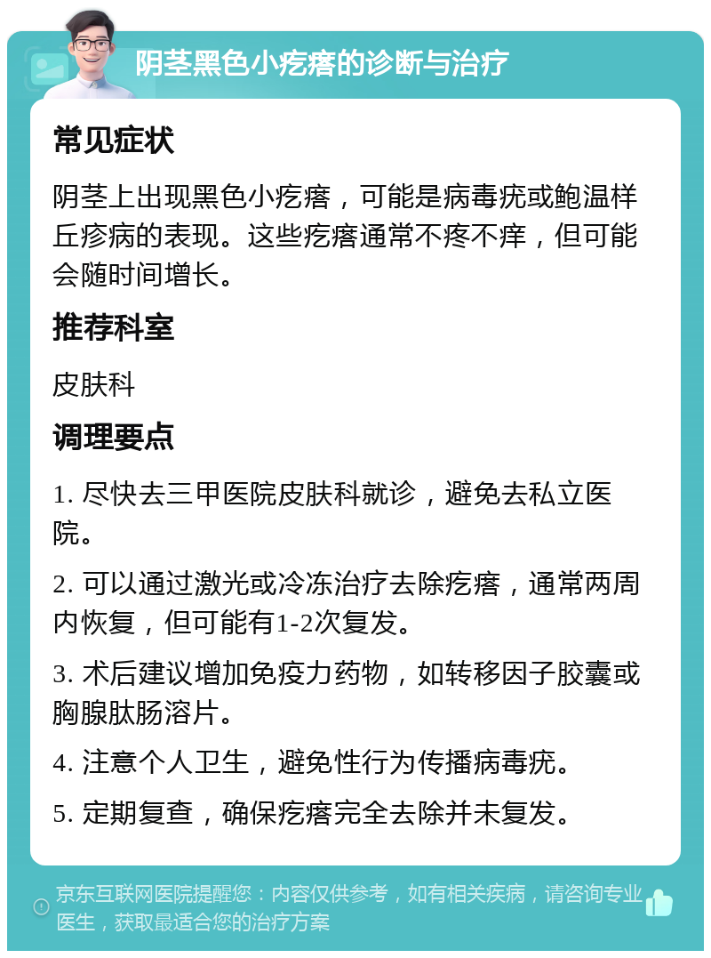 阴茎黑色小疙瘩的诊断与治疗 常见症状 阴茎上出现黑色小疙瘩，可能是病毒疣或鲍温样丘疹病的表现。这些疙瘩通常不疼不痒，但可能会随时间增长。 推荐科室 皮肤科 调理要点 1. 尽快去三甲医院皮肤科就诊，避免去私立医院。 2. 可以通过激光或冷冻治疗去除疙瘩，通常两周内恢复，但可能有1-2次复发。 3. 术后建议增加免疫力药物，如转移因子胶囊或胸腺肽肠溶片。 4. 注意个人卫生，避免性行为传播病毒疣。 5. 定期复查，确保疙瘩完全去除并未复发。