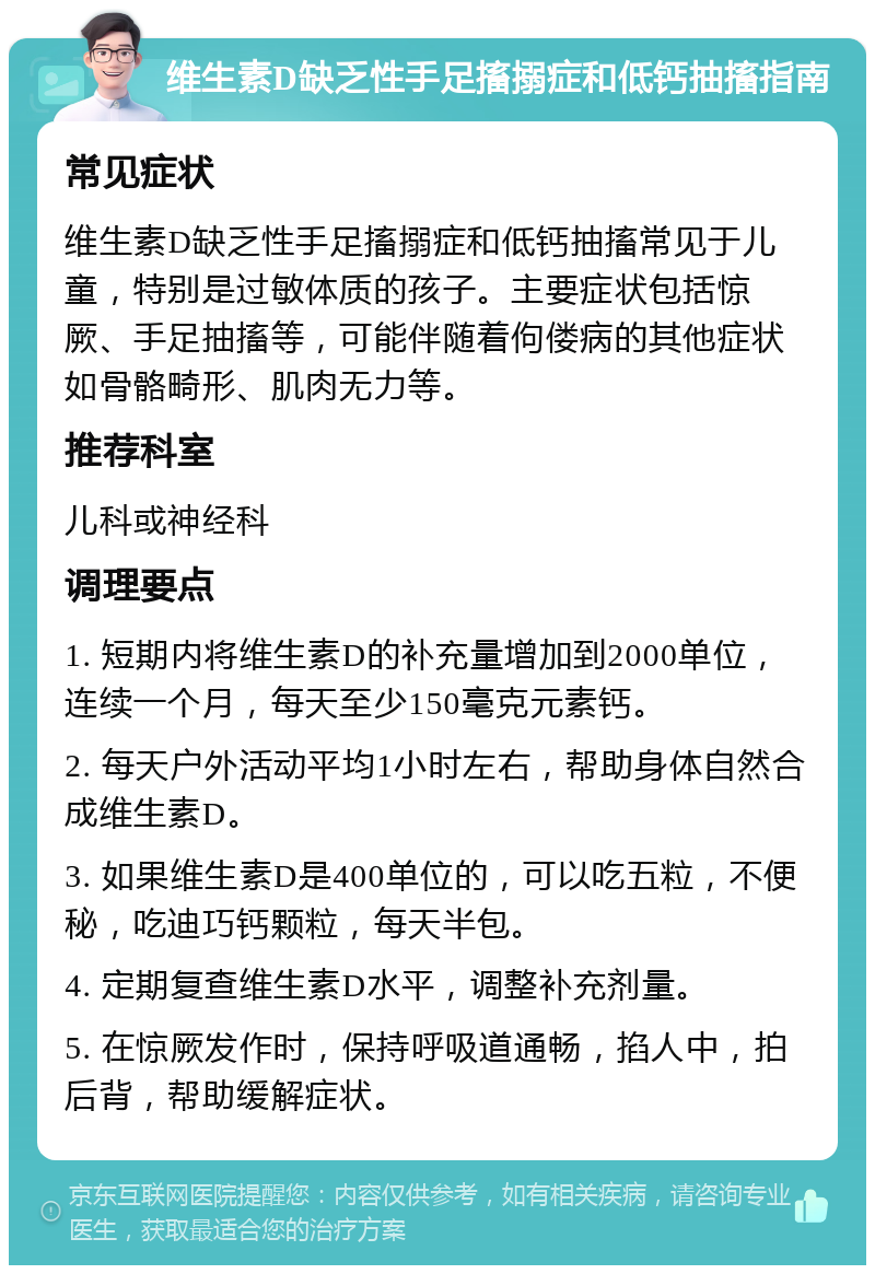 维生素D缺乏性手足搐搦症和低钙抽搐指南 常见症状 维生素D缺乏性手足搐搦症和低钙抽搐常见于儿童，特别是过敏体质的孩子。主要症状包括惊厥、手足抽搐等，可能伴随着佝偻病的其他症状如骨骼畸形、肌肉无力等。 推荐科室 儿科或神经科 调理要点 1. 短期内将维生素D的补充量增加到2000单位，连续一个月，每天至少150毫克元素钙。 2. 每天户外活动平均1小时左右，帮助身体自然合成维生素D。 3. 如果维生素D是400单位的，可以吃五粒，不便秘，吃迪巧钙颗粒，每天半包。 4. 定期复查维生素D水平，调整补充剂量。 5. 在惊厥发作时，保持呼吸道通畅，掐人中，拍后背，帮助缓解症状。