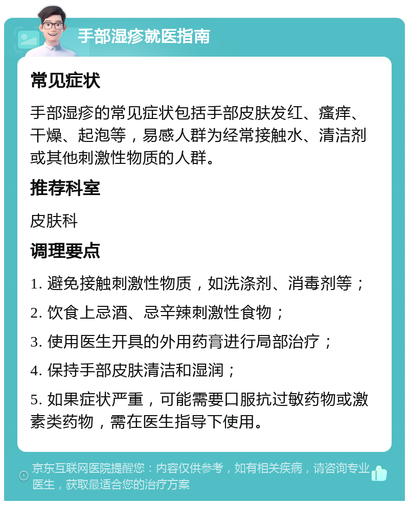 手部湿疹就医指南 常见症状 手部湿疹的常见症状包括手部皮肤发红、瘙痒、干燥、起泡等，易感人群为经常接触水、清洁剂或其他刺激性物质的人群。 推荐科室 皮肤科 调理要点 1. 避免接触刺激性物质，如洗涤剂、消毒剂等； 2. 饮食上忌酒、忌辛辣刺激性食物； 3. 使用医生开具的外用药膏进行局部治疗； 4. 保持手部皮肤清洁和湿润； 5. 如果症状严重，可能需要口服抗过敏药物或激素类药物，需在医生指导下使用。