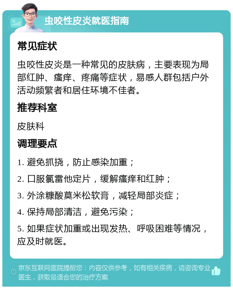 虫咬性皮炎就医指南 常见症状 虫咬性皮炎是一种常见的皮肤病，主要表现为局部红肿、瘙痒、疼痛等症状，易感人群包括户外活动频繁者和居住环境不佳者。 推荐科室 皮肤科 调理要点 1. 避免抓挠，防止感染加重； 2. 口服氯雷他定片，缓解瘙痒和红肿； 3. 外涂糠酸莫米松软膏，减轻局部炎症； 4. 保持局部清洁，避免污染； 5. 如果症状加重或出现发热、呼吸困难等情况，应及时就医。