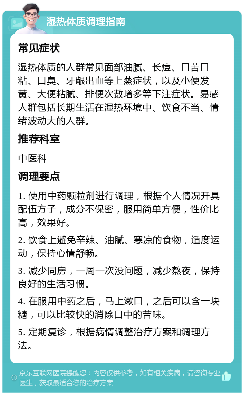 湿热体质调理指南 常见症状 湿热体质的人群常见面部油腻、长痘、口苦口粘、口臭、牙龈出血等上蒸症状，以及小便发黄、大便粘腻、排便次数增多等下注症状。易感人群包括长期生活在湿热环境中、饮食不当、情绪波动大的人群。 推荐科室 中医科 调理要点 1. 使用中药颗粒剂进行调理，根据个人情况开具配伍方子，成分不保密，服用简单方便，性价比高，效果好。 2. 饮食上避免辛辣、油腻、寒凉的食物，适度运动，保持心情舒畅。 3. 减少同房，一周一次没问题，减少熬夜，保持良好的生活习惯。 4. 在服用中药之后，马上漱口，之后可以含一块糖，可以比较快的消除口中的苦味。 5. 定期复诊，根据病情调整治疗方案和调理方法。