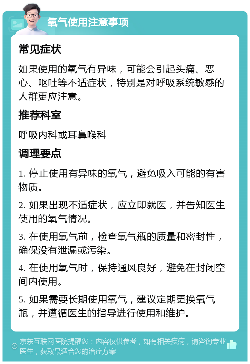 氧气使用注意事项 常见症状 如果使用的氧气有异味，可能会引起头痛、恶心、呕吐等不适症状，特别是对呼吸系统敏感的人群更应注意。 推荐科室 呼吸内科或耳鼻喉科 调理要点 1. 停止使用有异味的氧气，避免吸入可能的有害物质。 2. 如果出现不适症状，应立即就医，并告知医生使用的氧气情况。 3. 在使用氧气前，检查氧气瓶的质量和密封性，确保没有泄漏或污染。 4. 在使用氧气时，保持通风良好，避免在封闭空间内使用。 5. 如果需要长期使用氧气，建议定期更换氧气瓶，并遵循医生的指导进行使用和维护。