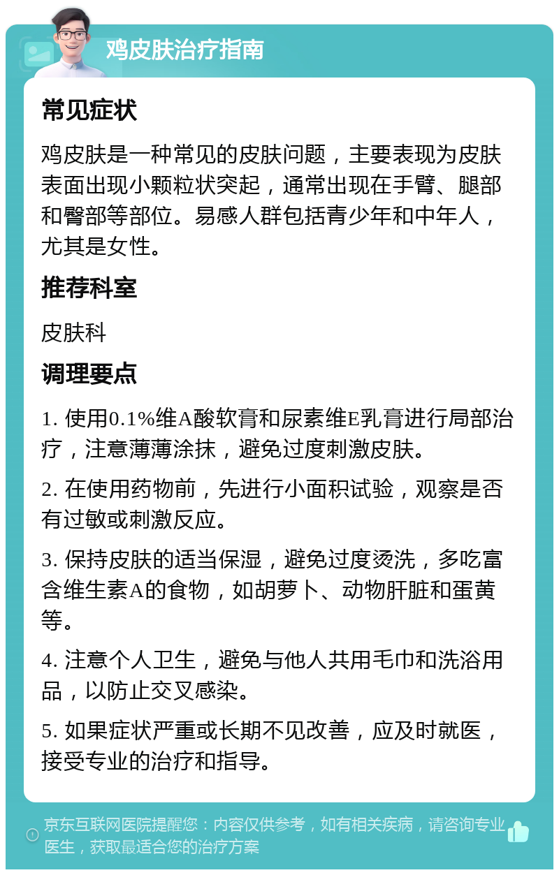 鸡皮肤治疗指南 常见症状 鸡皮肤是一种常见的皮肤问题，主要表现为皮肤表面出现小颗粒状突起，通常出现在手臂、腿部和臀部等部位。易感人群包括青少年和中年人，尤其是女性。 推荐科室 皮肤科 调理要点 1. 使用0.1%维A酸软膏和尿素维E乳膏进行局部治疗，注意薄薄涂抹，避免过度刺激皮肤。 2. 在使用药物前，先进行小面积试验，观察是否有过敏或刺激反应。 3. 保持皮肤的适当保湿，避免过度烫洗，多吃富含维生素A的食物，如胡萝卜、动物肝脏和蛋黄等。 4. 注意个人卫生，避免与他人共用毛巾和洗浴用品，以防止交叉感染。 5. 如果症状严重或长期不见改善，应及时就医，接受专业的治疗和指导。