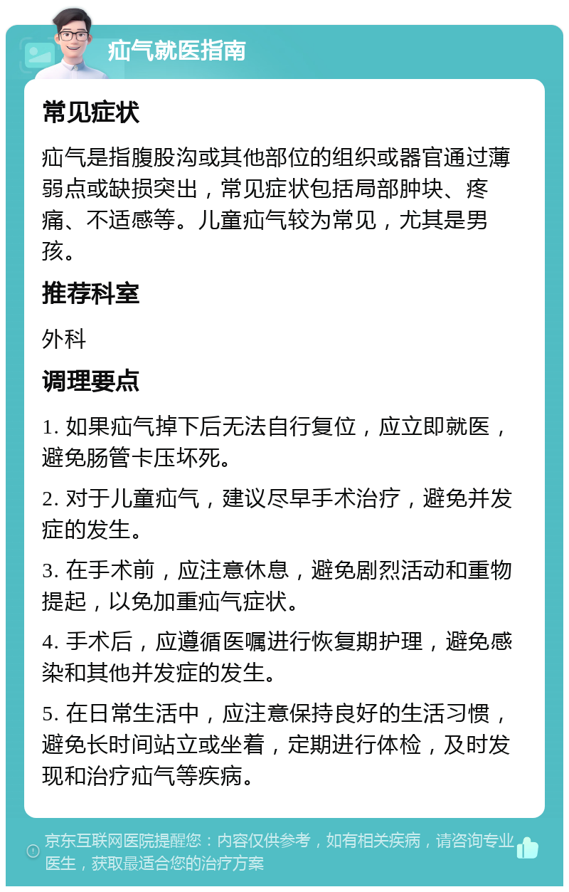 疝气就医指南 常见症状 疝气是指腹股沟或其他部位的组织或器官通过薄弱点或缺损突出，常见症状包括局部肿块、疼痛、不适感等。儿童疝气较为常见，尤其是男孩。 推荐科室 外科 调理要点 1. 如果疝气掉下后无法自行复位，应立即就医，避免肠管卡压坏死。 2. 对于儿童疝气，建议尽早手术治疗，避免并发症的发生。 3. 在手术前，应注意休息，避免剧烈活动和重物提起，以免加重疝气症状。 4. 手术后，应遵循医嘱进行恢复期护理，避免感染和其他并发症的发生。 5. 在日常生活中，应注意保持良好的生活习惯，避免长时间站立或坐着，定期进行体检，及时发现和治疗疝气等疾病。